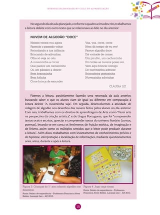15
interdisciplinaridade no ciclo de alfabetização
Nosegundodiadeaulaplanejado,conformeoquadroacimadescrito,trabalhamos
a leitura deleite com outro texto que se relacionava ao lido no dia anterior:
Fizemos a leitura, paralelamente fazendo uma retomada da aula anterior,
buscando saber o que os alunos viam de igual ou diferente em comparação à
leitura deleite “A nuvenzinha suja”. Em seguida, desenvolvemos a atividade de
colagem de algodão nos desenhos das nuvens feitos pelos alunos no dia anterior.
Com isso, trabalhamos com os direitos de aprendizagem de Arte como “Fazer arte
na perspectiva da criação artística”, e de Língua Portuguesa, que foi “compreender
textos orais e escritos, apreciar e compreender textos do universo literário (contos,
poemas), levando-se em conta os fenômenos de fruição estética, de imaginação e
de lirismo, assim como os múltiplos sentidos que o leitor pode produzir durante
a leitura”. Além disso, trabalhamos com levantamento de conhecimentos prévios e
de hipótese, interpretação e localização de informações, mediante questionamentos
orais, antes, durante e após a leitura.
Nesses versos vou agora
Fazendo o passado voltar
Recordando a tua infância
Brincando de adivinhar.
Olha só veja no céu
A nuvenzinha a correr
Que parece um carneirinho
Ou um pássaro a descer
Bem branquinha
Bem fofinha
Corre brinca de esconder
Voa, voa, corre, corre
Nem dá tempo de eu ver!
Parece algodão doce
Dá vontade de comer
Um pirulito, um cachorrinho
Em todas as nuvens posso ver.
Vem aqui brincar comigo
De nuvenzinha admirar
Brincadeira gostosinha
Nuvenzinha adivinhar
NUVEM DE ALGODÃO “DOCE”
CLÁUDIA LIZ
Figura 3: Crianças do 1.o
ano colando algodão nos
desenhos.
Fonte: Relato de experiência – Professora Francisca Alves
Belém. Laranjal Jari – AP, 2013.	
Figura 4: Jogo caça-rimas.
Fonte: Relato de experiência – Professora
Francisca Alves Belém. Laranjal Jari – AP, 2013.	
Arquivodosautores
 