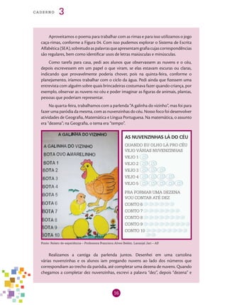 16
cade r n o 3
Aproveitamos o poema para trabalhar com as rimas e para isso utilizamos o jogo
caça-rimas, conforme a Figura 04. Com isso pudemos explorar o Sistema de Escrita
Alfabética(SEA),sobretudoaspalavrasqueapresentamgrafiacujascorrespondências
são regulares, bem como identificar usos de letras maiúsculas e minúsculas.
Como tarefa para casa, pedi aos alunos que observassem as nuvens e o céu,
depois escrevessem em um papel o que viram, se elas estavam escuras ou claras,
indicando que provavelmente poderia chover, pois na quinta-feira, conforme o
planejamento, iríamos trabalhar com o ciclo da água. Pedi ainda que fizessem uma
entrevista com alguém sobre quais brincadeiras costumava fazer quando criança, por
exemplo, observar as nuvens no céu e poder imaginar as figuras de animais, plantas,
pessoas que poderiam representar.
Na quarta-feira, trabalhamos com a parlenda “A galinha do vizinho”, mas foi para
fazer uma paródia da mesma, com as nuvenzinhas do céu. Nosso foco foi desenvolver
atividades de Geografia, Matemática e Língua Portuguesa. Na matemática, o assunto
era “dezena”; na Geografia, o tema era “tempo”.
AS NUVENZINHAS LÁ DO CÉU
QUANDO EU OLHO LÁ PRO CÉU
VEJO VÁRIAS NUVENZINHAS
VEJO 1
VEJO 2
VEJO 3
VEJO 4
VEJO 5
PRA FORMAR UMA DEZENA
VOU CONTAR ATÉ DEZ
CONTO 6
CONTO 7
CONTO 8
CONTO 9
CONTO 10
Fonte: Relato de experiência – Professora Francisca Alves Belém. Laranjal Jari – AP.
Realizamos a cantiga da parlenda juntos. Desenhei em uma cartolina
várias nuvenzinhas e os alunos iam pregando nuvens ao lado dos números que
correspondiam ao trecho da paródia, até completar uma dezena de nuvens. Quando
chegamos a completar dez nuvenzinhas, escrevi a palavra “dez”, depois “dezena” e
 