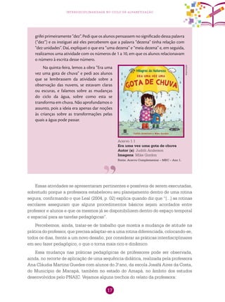 17
interdisciplinaridade no ciclo de alfabetização
grifei primeiramente “dez”. Pedi que os alunos pensassem no significado dessa palavra
(“dez”) e os instiguei até eles perceberem que a palavra “dezena” tinha relação com
“dez unidades”. Daí, expliquei o que era “uma dezena” e “meia dezena” e, em seguida,
realizamos uma atividade com os números de 1 a 10, em que os alunos relacionavam
o número à escrita desse número.
Na quinta-feira, lemos a obra “Era uma
vez uma gota de chuva” e pedi aos alunos
que se lembrassem da atividade sobre a
observação das nuvens, se estavam claras
ou escuras, e falamos sobre as mudanças
do ciclo da água, sobre como esta se
transforma em chuva. Não aprofundamos o
assunto, pois a ideia era apenas dar noções
às crianças sobre as transformações pelas
quais a água pode passar.
Acervo 1.1
Era uma vez uma gota de chuva
Autor (a): Judith Anderson
Imagens: Mike Gordon
Fonte: Acervo Complementar – MEC – Ano 1.
Essas atividades se apresentaram pertinentes e possíveis de serem executadas,
sobretudo porque a professora estabeleceu seu planejamento dentro de uma rotina
segura, confirmando o que Leal (2004, p. 02) explica quando diz que “[...] as rotinas
escolares asseguram que alguns procedimentos básicos sejam acordados entre
professor e alunos e que os mesmos já se disponibilizem dentro do espaço temporal
e espacial para as tarefas pedagógicas”.
Percebemos, ainda, tratar-se de trabalho que mostra a mudança de atitude na
prática do professor, que precisa adaptar-se a uma rotina diferenciada, colocando-se,
todos os dias, frente a um novo desafio, por considerar as práticas interdisciplinares
em seu fazer pedagógico, o que o torna mais rico e dinâmico.
Essa mudança nas práticas pedagógicas de professores pode ser observada,
ainda, no recorte de aplicação de uma sequência didática, realizada pela professora
Ana Cláudia Martins Guedes com alunos do 3.o
ano, da escola Josafá Aires da Costa,
do Município de Macapá, também no estado do Amapá, no âmbito dos estudos
desenvolvidos pelo PNAIC. Vejamos alguns trechos do relato da professora:
Reprodução
 