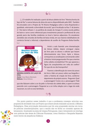 18
cade r n o 3
[...] O trabalho foi realizado a partir da leitura deleite do livro “Menina bonita do
laço de fita” e outras leituras de obras do acervo disponibilizado pelo MEC. Também
foi articulado com o Projeto da “IX Mostra Pedagógica sobre o tema Respeitando a
igualdade, valorizando a diversidade da escola”, que é localizada na Rua 1.o
de Janeiro,
n.o
156, bairro Infraero 1, na periferia do estado do Amapá. É a única escola pública
do bairro e serve como referencial para investimento pessoal e profissional de uma
grande parte das famílias residentes no local e bairros adjacentes. Os estudantes
atendidos são oriundos de famílias de baixa renda, em sua maioria trabalhadores do
comércio formal e informal, e dependentes de auxílio do Programa Bolsa-Família.
[...]
Iniciei a aula fazendo uma dramatização
da leitura deleite, depois entreguei cópias
do livro para os alunos e solicitei que lessem
silenciosamente seus livros. Após a leitura,
começamos as socializações conversando sobre
a história. Iniciei perguntando: Por que a menina
tinha cabelos enroladinhos? Por que aparecia a
figura de coraçõezinhos em volta do coelho?
Por que ele era tão branquinho?
Fizemos a identificação do nome da autora
do livro e falei um pouco sobre sua biografia e
sobre a história de criação do livro, conforme
depoimento da própria autora. Perguntei: Qual
a personagem? Como era a personagem? Pedi
que eles falassem sobre a cor da pele e o formato do cabelo deles, e quem se achava
parecido com a personagem. Perguntei se a cor tinha relação com o lugar de onde
nasceram, ou com os seus familiares.
Um ponto positivo nesse trabalho é que a professora consegiu articular sua
proposta de atividade com um Projeto que estava sendo realizado na escola: a Mostra
Pedagógica. Essa articulação demonstra que há uma progressão escolar em torno
de práticas interdisciplinares, que a escola não se fecha no contexto apenas do
letramento, focalizado na área de Língua Portuguesa, mas o letramento se interliga
com práticas das áreas de Ciências Humanas, como História e Geografia.Vejamos
outro trecho da sequência Didática:
MENINA BONITA DO LAÇO DE
FITA
Autor: Ana Maria Machado
Editora: Ática Editora
Reprodução
 