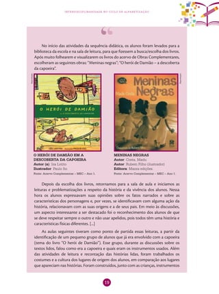 19
interdisciplinaridade no ciclo de alfabetização
No início das atividades da sequência didática, os alunos foram levados para a
biblioteca da escola e na sala de leitura, para que fizessem a busca/escolha dos livros.
Após muito folhearem e visualizarem os livros do acervo de Obras Complementares,
escolheram as seguintes obras: “Meninas negras”; “O herói de Damião – a descoberta
da capoeira”.
MENINAS NEGRAS
Autor: Costa, Madu
Autor: Rubem Filho (ilustrador)
Editora: Mazza edições.
Fonte: Acervo Complementar – MEC – Ano 1.
O HERÓI DE DAMIÃO EM A
DESCOBERTA DA CAPOEIRA
Autor (a): Iza Lotito
Ilustrador: Paulo Ito
Fonte: Acervo Complementar – MEC – Ano 1.
Depois da escolha dos livros, retornamos para a sala de aula e iniciamos as
leituras e problematizações a respeito da história e da vivência dos alunos. Nessa
hora os alunos expressavam suas opiniões sobre os fatos narrados e sobre as
caracteristícas dos personagens e, por vezes, se identificavam com alguma ação da
história, relacionavam com as suas origens e a de seus pais. Em meio às discussões,
um aspecto interessante a ser destacado foi o reconhecimento dos alunos de que
se deve respeitar sempre o outro e não usar apelidos, pois todos têm uma história e
características físicas diferentes. [...]
As aulas seguintes tiveram como ponto de partida essas leituras, a partir da
identificação de um pequeno grupo de alunos que já era envolvido com a capoeira
(tema do livro “O herói de Damião”). Esse grupo, durante as discussões sobre os
textos lidos, falou como era a capoeira e quais eram os instrumentos usados. Além
das atividades de leitura e recontação das histórias lidas, foram trabalhados os
costumes e a cultura dos lugares de origem dos alunos, em comparação aos lugares
que apareciam nas histórias. Foram construídos, junto com as crianças, instrumentos
Reprodução
Reprodução
 