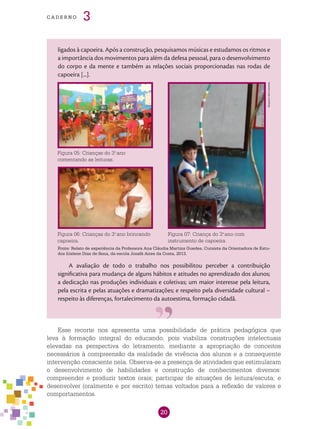 20
cade r n o 3
ligados à capoeira. Após a construção, pesquisamos músicas e estudamos os ritmos e
a importância dos movimentos para além da defesa pessoal, para o desenvolvimento
do corpo e da mente e também as relações sociais proporcionadas nas rodas de
capoeira [...].
A avaliação de todo o trabalho nos possibilitou perceber a contribuição
significativa para mudança de alguns hábitos e atitudes no aprendizado dos alunos;
a dedicação nas produções individuais e coletivas; um maior interesse pela leitura,
pela escrita e pelas atuações e dramatizações; e respeito pela diversidade cultural –
respeito às diferenças, fortalecimento da autoestima, formação cidadã.
Figura 07: Criança do 3.o
ano com
instrumento de capoeira.
Esse recorte nos apresenta uma possibilidade de prática pedagógica que
leva à formação integral do educando, pois viabiliza construções intelectuais
elevadas na perspectiva do letramento, mediante a apropriação de conceitos
necessários à compreensão da realidade de vivência dos alunos e a consequente
intervenção consciente nela. Observa-se a presença de atividades que estimularam
o desenvolvimento de habilidades e construção de conhecimentos diversos:
compreender e produzir textos orais; participar de situações de leitura/escuta; e
desenvolver (oralmente e por escrito) temas voltados para a reflexão de valores e
comportamentos.
Fonte: Relato de experiência da Professora Ana Cláudia Martins Guedes, Cursista da Orientadora de Estu-
dos Irislene Dias de Sena, da escola Josafá Aires da Costa, 2013.
Figura 05: Crianças do 3.o
ano
comentando as leituras.
Figura 06: Crianças do 3.o
ano brincando
capoeira.
Arquivodosautores
 