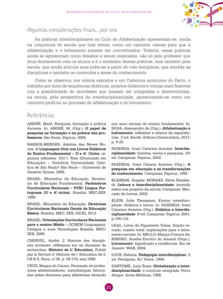 21
interdisciplinaridade no ciclo de alfabetização
ANDRÉ, Marli. Pesquisa, formação e prática
docente. In: ANDRÉ, M. (Org.). O papel da
pesquisa na formação e na prática dos pro-
fessores. São Paulo: Papirus, 2005.
BARROS-MENDES, Adelma das Neves Nu-
nes. A Linguagem Oral nos Livros Didáticos
do Ensino Fundamental – 3.o
e 4.o
Ciclos: al-
gumas reflexões. 210 f. Tese (Doutorado em
Educação) – Pontifícia Universidade Cató-
lica de São Paulo? São Paulo – Université de
Genève/ Suisse, 2005.
BRASIL. Ministério da Educação. Secreta-
ria de Educação Fundamental. Parâmetros
Curriculares Nacionais – PCN/ Língua Por-
tuguesa (3.o
e 4.o
ciclos). Brasília: MEC/SEF,
1998.
BRASIL. Ministério da Educação. Diretrizes
Curriculares Nacionais Gerais da Educação
Básica. Brasília: MEC, SEB, DICEI, 2013.
BRASIL. Orientações Curriculares Nacionais
para o ensino Médio – OCNEM Linguagens,
Códigos e suas Tecnologias Brasília, MEC/
SEB, 2006.
CHERVEL, André. L’ Histoire des discipli-
nes scolaires: réflexions sur un domaine de
recherches. Histoire de L’ Éducation, Publié
par le Service d’ Histoire de l’ Education de L’
I.N.R.P., Paris, n.o
38, p. 59-119, mai.1999.
CRUZ, Magna do Carmo. Formação de profes-
sores alfabetizadores; metodologias fabrica-
das pelas docentes para alfabetizar letrando
Referências
nos anos iniciais do ensino fundamental. In:
SILVA, Alexsandro da (Org.). Alfabetização e
Letramento: reflexões e relatos de experiên-
cias. 1.a
ed. Recife: Editora Universitária, 2013.
p. 9-22.
FAZENDA, Ivani Catarina Arantes. Interdis-
ciplinaridade: história, teoria e pesquisa. 10.a
ed. Campinas: Papirus, 2002.
FAZENDA, Ivani Cataria Arantes (Org.). A
pesquisa em educação e as transformações
do conhecimento. Campinas: Papirus, 1995
KLEIMAN, Ângela; MORAES, Silvia Elizabe-
th. Leitura e interdisciplinaridade: tecendo
redes nos projetos da escola. Campinas: Mer-
cado de Letras, 2002.
KLEIN, Julie Thompson. Ensino interdisci-
plinar: didática e teoria. In: FAZENDA, Ivani
Catarina Arantes (Org.). Didática e interdis-
ciplinaridade. 6.a
ed. Campinas: Papirus, 2001.
p.109-132.
LEAL, Leiva de Figueiredo Viana. Sujeito le-
trado, sujeito total: implicações para e letra-
mento escolar. In: MELLO, Mariça Cristina de;
RIBEIRO, Amélia Escotto do Amaral (Orgs.).
Letramento: significado e tendências. Rio de
Janeiro: WAK, 2004.
LUCK, Heloísa. Pedagogia interdisciplinar. 5
ed. Petrópolis, RJ: Vozes, 1994.
SANTOMÉ, Jurjo Tores. Globalização e inter-
disciplinaridade: o currículo integrado. Porto
Alegre: Artes Médicas, 1998.
Algumas considerações finais... por ora
As práticas interdisciplinares no Ciclo de Alfabetização apresentam-se, ainda
na conjuntura de escola que hoje temos, como um caminho valioso para que a
alfabetização e o letramento possam ser concretizados. Todavia, essas práticas
ainda se apresentam como desafios a serem superados, não só pelo professor que
atua diretamente com os alunos e é o mediador dessas práticas, mas também pela
escola, que ainda articula suas práticas a partir do viés disciplinar, que amolda as
disciplinas e também os conteúdos e áreas do conhecimento.
Como se observou nos relatos expostos e em Cadernos anteriores do Pacto, o
trabalho por meio de sequências didáticas, projetos didáticos e rotinas mais flexíveis
cria a possibilidade de atividades que possam ser integradas e desenvolvidas,
na escola, pela perspectiva da interdisciplinaridade, apresentando-se como um
caminho profícuo no processo de alfabetização e do letramento.
 