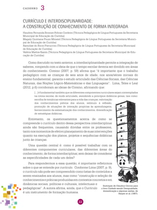 22
cade r n o 3
Como discutido no texto anterior, a interdisciplinaridade permite a integração de
saberes, rompendo com a ideia de que o tempo escolar deveria ser dividido em áreas
do conhecimento. Corsino (2007, p. 59) afirma que “é importante que o trabalho
pedagógico com as crianças de seis anos de idade, nos anos/séries iniciais do
ensino fundamental, garanta o estudo articulado das Ciências Sociais, das Ciências
Naturais, das Noções Lógico-Matemáticas e das Linguagens”. Lima, Teles e Leal
(2012, p.6) corroboram as ideias de Corsino, afirmando que:
[...]éfundamentaltambémqueosdiferentescomponentescurricularessejamcontemplados
na rotina escolar, de modo articulado, atendendo a princípios didáticos gerais, tais como:
escolha de temáticas relevantes para a vida das crianças, valorização
dos conhecimentos prévios dos alunos, estímulo à reflexão,
promoção de situações de interação propícias às aprendizagens,
favorecimento da sistematização dos conhecimentos, diversificação
de estratégias didáticas.
Entretanto, os questionamentos acerca de como se
compreende o currículo dentro dessa perspectiva interdisciplinar
ainda são frequentes, causando dúvidas entre os professores,
tantonosmomentosdeefetivoplanejamentodesuasintervenções
quanto na execução dos planos, projetos e sequências didáticas
junto às crianças.
Uma questão central é: como é possível trabalhar com os
diferentes componentes curriculares, das diferentes áreas do
conhecimento, de forma interdisciplinar, sem deixar de considerar
as especificidades de cada um deles?
Para respondermos a essa questão, é importante refletirmos
sobre o que se entende por currículo. Conforme Lima (2007, p. 9),
o currículo não pode ser compreendido como listas de conteúdos a
serem ensinados aos alunos, mas como “construção e seleção de
conhecimentosepráticasproduzidasemcontextosconcretoseem
dinâmicas sociais, políticas e culturais, intelectuais e
pedagógicas”. A autora afirma, ainda, que o Currículo
é um instrumento de formação humana.
Currículo e interdisciplinaridade:
a construção de conhecimento de forma integrada
Haudrey Fernanda Bronner Foltran Cordeiro (Técnica Pedagógica de Língua Portuguesa da Secretaria
Municipal de Educação de Curitiba)
Magaly Quintana Pouzo Minatel (Técnica Pedagógica de Língua Portuguesa da Secretaria Munici-
pal de Educação de Curitiba)
Ramolise do Rocio Pieruccini (Técnica Pedagógica de Língua Portuguesa da Secretaria Municipal
de Educação de Curitiba)
Valéria Mattos Kasim (Técnica Pedagógica de Língua Portuguesa da Secretaria Municipal de Edu-
cação de Curitiba)
Ilustração de Claudius Ceccon para
o livro Cuidado escola! Desigualdade,
domesticação e algumas saídas, de
Harper et al. (1987).
 