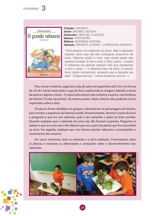 24
cade r n o 3
Coleção: GIRASSOL
Autor: BELINKY, TATIANA
Ilustrador: CECCON, CLAUDIUS
Idioma: PORTUGUÊS
Editora: MODERNA EDITORA
Assunto: INFANTO-JUVENIS – LITERATURA INFANTIL
“Vovô plantou um rabanete na horta. Mas o rabanete
cresceu tanto que ele não conseguia arrancá-lo da
terra. Chamou então a vovó, mas ainda assim não
tiveram sucesso. E veio a neta, o Totó, o gato... e nada!
O rabanete era grande mesmo! Até que chamaram
o rato e, plop! — o rabanete saiu da terra. O ratinho
ficou muito convencido, achando que a façanha era
dele.” (Disponível em: <www.moderna.com.br>.)
Para contar a história, organizei a sala de aula com tapetinhos de E.V.A. em forma
de círculo. Iniciei mostrando a capa do livro, explorando as imagens, falando o nome
da autora e depois o título. A maioria dos alunos não conhecia a autora, mas lembrou
da história “Os dez sacizinhos”, da mesma autora. Após a leitura, eles puderam trocar
impressões sobre a obra.
Os alunos foram divididos em grupos e desenharam os personagens da história,
para montar a sequência da história ouvida. Posteriormente, retomei o nome do livro
e perguntei o que era um rabanete, qual o seu tamanho e quem já tinha comido.
Quando expliquei que o rabanete era uma raiz, eles ficaram surpresos. Perguntei se
sabiam o que era uma raiz e eles falaram que era a parte da planta que fica escondida
na terra. Em seguida, expliquei que nós iríamos plantar rabanetes e acompanhar o
crescimento dos mesmos.
Em outro momento, levei as sementes e a terra adubada. Conversamos sobre
as plantas e iniciamos as observações e anotações sobre o desenvolvimento dos
rabanetes.
Arquivodosautores
Reprodução
 