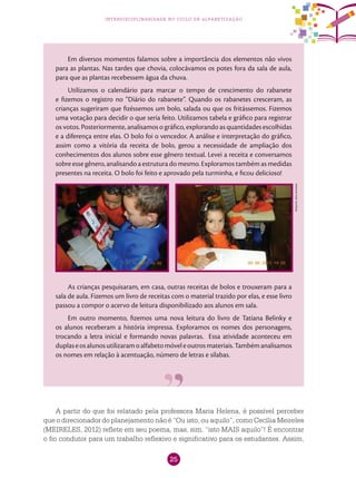 25
interdisciplinaridade no ciclo de alfabetização
Em diversos momentos falamos sobre a importância dos elementos não vivos
para as plantas. Nas tardes que chovia, colocávamos os potes fora da sala de aula,
para que as plantas recebessem água da chuva.
Utilizamos o calendário para marcar o tempo de crescimento do rabanete
e fizemos o registro no “Diário do rabanete”. Quando os rabanetes cresceram, as
crianças sugeriram que fizéssemos um bolo, salada ou que os fritássemos. Fizemos
uma votação para decidir o que seria feito. Utilizamos tabela e gráfico para registrar
os votos. Posteriormente, analisamos o gráfico, explorando as quantidades escolhidas
e a diferença entre elas. O bolo foi o vencedor. A análise e interpretação do gráfico,
assim como a vitória da receita de bolo, gerou a necessidade de ampliação dos
conhecimentos dos alunos sobre esse gênero textual. Levei a receita e conversamos
sobre esse gênero, analisando a estrutura do mesmo. Exploramos também as medidas
presentes na receita. O bolo foi feito e aprovado pela turminha, e ficou delicioso!
As crianças pesquisaram, em casa, outras receitas de bolos e trouxeram para a
sala de aula. Fizemos um livro de receitas com o material trazido por elas, e esse livro
passou a compor o acervo de leitura disponibilizado aos alunos em sala.
Em outro momento, fizemos uma nova leitura do livro de Tatiana Belinky e
os alunos receberam a história impressa. Exploramos os nomes dos personagens,
trocando a letra inicial e formando novas palavras. Essa atividade aconteceu em
duplaseosalunosutilizaramoalfabetomóveleoutrosmateriais.Tambémanalisamos
os nomes em relação à acentuação, número de letras e sílabas.
Arquivodosautores
A partir do que foi relatado pela professora Maria Helena, é possível perceber
que o direcionador do planejamento não é “Ou isto, ou aquilo”, como Cecília Meireles
(MEIRELES, 2012) reflete em seu poema, mas, sim, “isto MAIS aquilo”! É encontrar
o fio condutor para um trabalho reflexivo e significativo para os estudantes. Assim,
 