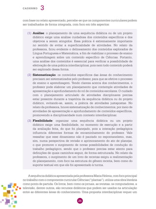 26
cade r n o 3
com base no relato apresentado, percebe-se que os componentes curriculares podem
ser trabalhados de forma integrada, com foco em três aspectos:
(1)	 Análise: o planejamento de uma sequência didática ou de um projeto
didático exige uma análise cuidadosa dos conteúdos específicos e dos
objetivos a serem atingidos. Essa prática é extremamente importante
no sentido de evitar a superficialidade de atividades. No relato da
professora, ficou evidente o delineamento dos conteúdos explorados de
Língua Portuguesa e Matemática, a fim de viabilizar o processo de ensino
e aprendizagem sobre um conteúdo específico de Ciências. Portanto,
uma análise dos conteúdos é essencial para verificar a possibilidade de
efetivação de uma prática interdisciplinar, pois nem todo conteúdo poderá
ser explorado dessa forma.
(2)	 Sistematização: os conteúdos específicos das áreas do conhecimento
precisam ser sistematizados pelo professor, para que se efetive o processo
de ensino e aprendizagem. Tendo clareza acerca dos conhecimentos, o
professor pode elaborar um planejamento que contemple atividades de
apresentação e aprofundamento do rol de conteúdos escolares. O cuidado
com o planejamento articulado de atividades disciplinares precisa
estar presente durante a trajetória da sequência didática ou do projeto
didático, evitando-se, assim, a prática de atividades justapostas. No
relato da professora, houve sistematização de conhecimentos, por meio de
atividades de apresentação e aprofundamento de conteúdos específicos,
promovendo a disciplinaridade num contexto interdisciplinar.
(3)	 Flexibilidade: organizar uma sequência didática ou um projeto
didático exige uma flexibilidade, no momento de execução e a partir
da avaliação feita, do que foi planejado, pois a interação pedagógica
influencia diferentes formas de encaminhamento do professor. Vale
ressaltar que esse dinamismo não é pautado no espontaneísmo, mas,
sim, numa perspectiva de revisão e aprimoramento do ato de planejar,
o que promove o surgimento de novas possibilidades de condução do
trabalho pedagógico, sendo que o professor precisa estar atento para
definições de quais caminhos seguir, de forma estruturada. No relato da
professora, o surgimento de um livro de receitas exigiu a realimentação
do planejamento, com foco na estrutura do gênero receita, bem como do
suporte textual em que ele foi apresentado à turma.
AsequênciadidáticaapresentadapelaprofessoraMariaHelena,comfocoprincipal
notrabalhocomocomponentecurricularCiências(“plantas”),utilizaumaobraliterária
como ponto de partida. Os livros, bem como os jornais, as revistas, os computadores, a
televisão, dentre outros, são recursos didáticos que podem ser usados na articulação
entre as diferentes áreas do conhecimento. Uma proposta interdisciplinar requer um
 