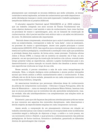 27
interdisciplinaridade no ciclo de alfabetização
planejamento que contemple os recursos didáticos que serão utilizados, os temas/
conteúdos a serem explorados, as fontes de conhecimento que estão disponíveis e
serão ofertadas às crianças e o modo como será organizado o trabalho pedagógico
(sequências didáticas ou projetos didáticos).
O educador espanhol Santomé (apud PARASKEVA et al, 2004) enfatiza
que um trabalho integrado nos anos iniciais do Ensino Fundamental tem
como objetivo destacar o real sentido e valor do conhecimento, bem como facilitar
os processos de ensino e aprendizagem, pois, em se tratando de construção de
conhecimentos, não é preciso escolher nem atribuir valor a um saber em detrimento
do outro. Os diferentes saberes são importantes.
Partindo dessa compreensão, entendemos que a aula é constituída no encontro
entre as subjetividades, contrapondo a visão de “aula dada”, como se existissem,
no processo de ensino e aprendizagem, atores com papéis principais e outros
coadjuvantes (ARAUJO, 2010). Isso significa que a interação entre professor e aluno é
essencial à prática pedagógica, considerando a mediação como ação que possibilita
a atividade desses dois sujeitos, de forma ativa, nesse processo. Conforme afirma
Jobim e Souza (1994), a criança não se constitui no amanhã: ela é hoje, no seu
presente, um ser que participa da construção da história e da cultura, vivendo neste
tempo presente todas as experiências, sabores e papéis fundamentais para o seu
desenvolvimento e plena inserção no mundo diante dos desafios a serem vividos
nas experiências vindouras ao longo de sua vida.
Nesse sentido, é preciso considerar a sala de aula como tempo/espaço de
interação. Nela, a relação dialógica entre professores e alunos produz interações
sociais que levam ambos a refletir constantemente sobre o conhecimento. E essa
reflexão não se dá de forma isolada, pensando-se em cada componente curricular,
mas de forma holística, integrada.
Ao associarmos temáticas que permeiam diferentes áreas do conhecimento
às práticas de componentes curriculares – Ciências e Língua Portuguesa, além da
área de Matemática –, como no exemplo da professora Maria Helena, fazemos com
que os alunos percebam que os conteúdos não são aprendidos isoladamente, mas,
na verdade, eles são interdependentes e se complementam nas relações entre as
diferentes vivências.
Entretanto, para que não façamos das práticas interdisciplinares práticas vazias
no que concerne aos aspectos dos conteúdos disciplinares, cabe observarmos o
devido respeito às especificidades exigidas em cada componente curricular.
Assim sendo, a composição de um planejamento criterioso em relação ao
trabalho interdisciplinar com vistas à coerência e à reciprocidade entre os diferentes
conteúdos exigirá a definição de objetivos a longo, a médio e a curto prazos, em
um movimento cíclico e flexível, o qual promova o redimensionamento das práticas
pedagógicas, de forma contínua, formativa e mediadora, garantindo os diferentes
direitos de aprendizagem das crianças.
Discussões sobre
sequências didáticas
e projetos didáticos
estão presentes
nos textos 5 e 6
deste Caderno e
nos Cadernos de
Formação da unidade
6, distribuídos no
PNAIC 2013.
 