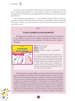 28
cade r n o 3
A partir do relato da professora Maria Helena, percebemos como um conteúdo
de um componente específico, no caso Ciências, pode ser o disparador para um
planejamento interdisciplinar, perpassando diferentes gêneros e construindo saberes
significativos.
Outra proposta interdisciplinar é a da professora Gessimi Ribeiro de Souza,
realizada na Escola Municipal Francisco Derosso, da Rede Municipal de Educação
de Curitiba – Paraná, em uma turma do 1.o
ano do Ensino Fundamental. Vejamos o
que ela nos conta:
“O Seu Alfabeto e seus bilhetes”
Para desenvolver o trabalho com o 1.o
ano, iniciei a leitura do livro “O aniversário
do Seu Alfabeto”, escrito por Amir Piedade e publicado pela Editora Cortez. A
partir dele, planejei minhas aulas, procurando, na medida do possível, integrar os
conteúdos.
Autor: PIEDADE, AMIR
Idioma: PORTUGUÊS
Editora: CORTEZ
Assunto: INFANTO-JUVENIS – LITERATURA
INFANTIL
“O dia da grande festa chegou! Aniversário do
Seu Alfabeto? Isso mesmo! Foram feitos muitos
preparativos, com deliciosas guloseimas, para
receber festivamente os elegantes convidados.
Cada letra levava um presente ao aniversarian-
te. Tudo estava calmo até que chegaram os
gêmeos SS e RR, que aprontaram uma grande
confusão. Venha participar desta festa e conhe-
cer a família do Seu Alfabeto.”
Paraenvolveraturmanessetrabalhocomolivro,crieiumaformadecomunicação
entre o Seu Alfabeto e meus alunos. “Ele” enviou bilhetes para as crianças. O primeiro
bilhete foi intencionalmente enviado para trabalhar os elementos de apresentação e
a estrutura do texto; os demais trouxeram suporte para as aulas seguintes. Desenvolvi
o trabalho com o gênero textual bilhete, em três semanas; no primeiro bilhete, o Seu
Alfabeto mandou um kit com adereços para enfeitarmos nossa sala para a Copa do
Mundo e uma bandeira do Brasil para cada criança. No bilhete, ele deu a sugestão de
as crianças irem para a escola com roupas das cores do Brasil. Para isso, escrevemos
coletivamenteumbilhetepedindoapermissãodaDiretora.Nessemomento,trabalhei
a estrutura do gênero e suas características. Na sequência, integrei conhecimentos
Reprodução
 