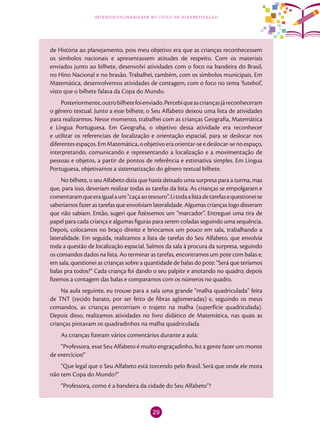 29
interdisciplinaridade no ciclo de alfabetização
de História ao planejamento, pois meu objetivo era que as crianças reconhecessem
os símbolos nacionais e apresentassem atitudes de respeito. Com os materiais
enviados junto ao bilhete, desenvolvi atividades com o foco na bandeira do Brasil,
no Hino Nacional e no brasão. Trabalhei, também, com os símbolos municipais. Em
Matemática, desenvolvemos atividades de contagem, com o foco no tema ‘futebol’,
visto que o bilhete falava da Copa do Mundo.
Posteriormente,outrobilhetefoienviado.Percebiqueascriançasjáreconheceram
o gênero textual. Junto a esse bilhete, o Seu Alfabeto deixou uma lista de atividades
para realizarmos. Nesse momento, trabalhei com as crianças Geografia, Matemática
e Língua Portuguesa. Em Geografia, o objetivo dessa atividade era reconhecer
e utilizar os referenciais de localização e orientação espacial, para se deslocar nos
diferentesespaços.EmMatemática,oobjetivoeraorientar-seedeslocar-senoespaço,
interpretando, comunicando e representando a localização e a movimentação de
pessoas e objetos, a partir de pontos de referência e estimativa simples. Em Língua
Portuguesa, objetivamos a sistematização do gênero textual bilhete.
No bilhete, o seu Alfabeto dizia que havia deixado uma surpresa para a turma, mas
que, para isso, deveriam realizar todas as tarefas da lista. As crianças se empolgaram e
comentaramqueeraigualaum“caçaaotesouro”.Litodaalistadetarefasequestioneise
saberíamos fazer as tarefas que envolviam lateralidade. Algumas crianças logo disseram
que não sabiam. Então, sugeri que fizéssemos um “marcador”. Entreguei uma tira de
papel para cada criança e algumas figuras para serem coladas seguindo uma sequência.
Depois, colocamos no braço direito e brincamos um pouco em sala, trabalhando a
lateralidade. Em seguida, realizamos a lista de tarefas do Seu Alfabeto, que envolvia
toda a questão de localização espacial. Saímos da sala à procura da surpresa, seguindo
os comandos dados na lista. Ao terminar as tarefas, encontramos um pote com balas e,
em sala, questionei as crianças sobre a quantidade de balas do pote: “Será que teríamos
balas pra todos?” Cada criança foi dando o seu palpite e anotando no quadro; depois
fizemos a contagem das balas e comparamos com os números no quadro.
Na aula seguinte, eu trouxe para a sala uma grande “malha quadriculada” feita
de TNT (tecido barato, por ser feito de fibras aglomeradas) e, seguindo os meus
comandos, as crianças percorriam o trajeto na malha (superfície quadriculada).
Depois disso, realizamos atividades no livro didático de Matemática, nas quais as
crianças pintavam os quadradinhos na malha quadriculada.
As crianças fizeram vários comentários durante a aula:
“Professora, esse Seu Alfabeto é muito engraçadinho, fez a gente fazer um monte
de exercícios!”
“Que legal que o Seu Alfabeto está torcendo pelo Brasil. Será que onde ele mora
não tem Copa do Mundo?”
“Professora, como é a bandeira da cidade do Seu Alfabeto”?
 