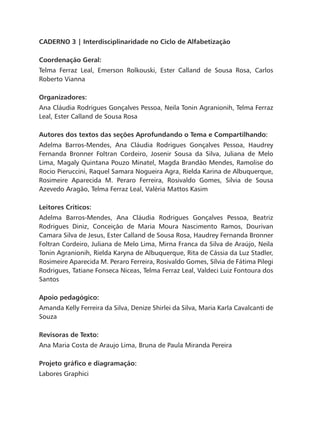 CADERNO 3 | Interdisciplinaridade no ciclo de alfabetização
Coordenação Geral:
Telma Ferraz Leal, Emerson Rolkouski, Ester Calland de Sousa Rosa, Carlos
Roberto Vianna
Organizadores:
Ana Cláudia Rodrigues Gonçalves Pessoa, Neila Tonin Agranionih, Telma Ferraz
Leal, Ester Calland de Sousa Rosa
Autores dos textos das seções Aprofundando o Tema e Compartilhando:
Adelma Barros-Mendes, Ana Cláudia Rodrigues Gonçalves Pessoa, Haudrey
Fernanda Bronner Foltran Cordeiro, Josenir Sousa da Silva, Juliana de Melo
Lima, Magaly Quintana Pouzo Minatel, Magda Brandão Mendes, Ramolise do
Rocio Pieruccini, Raquel Samara Nogueira Agra, Rielda Karina de Albuquerque,
Rosimeire Aparecida M. Peraro Ferreira, Rosivaldo Gomes, Silvia de Sousa
Azevedo Aragão, Telma Ferraz Leal, Valéria Mattos Kasim
Leitores Críticos:
Adelma Barros-Mendes, Ana Cláudia Rodrigues Gonçalves Pessoa, Beatriz
Rodrigues Diniz, Conceição de Maria Moura Nascimento Ramos, Dourivan
Camara Silva de Jesus, Ester Calland de Sousa Rosa, Haudrey Fernanda Bronner
Foltran Cordeiro, Juliana de Melo Lima, Mirna Franca da Silva de Araújo, Neila
Tonin Agranionih, Rielda Karyna de Albuquerque, Rita de Cássia da Luz Stadler,
Rosimeire Aparecida M. Peraro Ferreira, Rosivaldo Gomes, Sílvia de Fátima Pilegi
Rodrigues, Tatiane Fonseca Niceas, Telma Ferraz Leal, Valdeci Luiz Fontoura dos
Santos
Apoio pedagógico:
Amanda Kelly Ferreira da Silva, Denize Shirlei da Silva, Maria Karla Cavalcanti de
Souza
Revisoras de Texto:
Ana Maria Costa de Araujo Lima, Bruna de Paula Miranda Pereira
Projeto gráfico e diagramação:
Labores Graphici
 