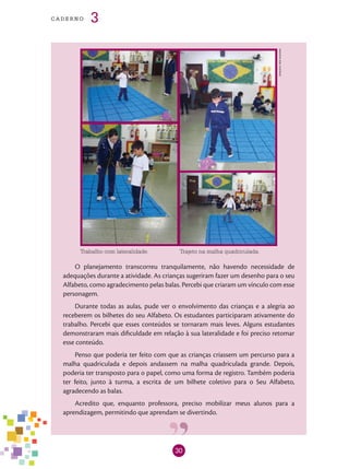 30
cade r n o 3
Arquivodosautores
Trajeto na malha quadriculada.Trabalho com lateralidade.
O planejamento transcorreu tranquilamente, não havendo necessidade de
adequações durante a atividade. As crianças sugeriram fazer um desenho para o seu
Alfabeto, como agradecimento pelas balas. Percebi que criaram um vínculo com esse
personagem.
Durante todas as aulas, pude ver o envolvimento das crianças e a alegria ao
receberem os bilhetes do seu Alfabeto. Os estudantes participaram ativamente do
trabalho. Percebi que esses conteúdos se tornaram mais leves. Alguns estudantes
demonstraram mais dificuldade em relação à sua lateralidade e foi preciso retomar
esse conteúdo.
Penso que poderia ter feito com que as crianças criassem um percurso para a
malha quadriculada e depois andassem na malha quadriculada grande. Depois,
poderia ter transposto para o papel, como uma forma de registro. Também poderia
ter feito, junto à turma, a escrita de um bilhete coletivo para o Seu Alfabeto,
agradecendo as balas.
Acredito que, enquanto professora, preciso mobilizar meus alunos para a
aprendizagem, permitindo que aprendam se divertindo.
 