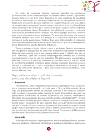 31
interdisciplinaridade no ciclo de alfabetização
No relato da professora Gessimi, podemos perceber um movimento
interdisciplinar, porém diferente daquele da professora Maria Helena. A professora
Gessimi recorreu a um livro como disparador de uma sequência de atividades.
Entretanto, não elegeu um conteúdo específico de um componente curricular.
Partindo do pressuposto de que o trabalho com Língua Portuguesa tem como objeto
de estudo o texto, mais especificamente o gênero textual, ela utilizou o gênero bilhete
como fio condutor de seu trabalho, fazendo com que as crianças compreendessem
a função social desse gênero. Entendendo que o bilhete é um gênero com função
comunicativa, ela estabeleceu a interação com as crianças por meio dele, usando-o
para propor atividades a serem realizadas. Por meio das atividades, ela integrou
diferentes saberes, tais como a orientação e a localização espaciais, usando,
inclusive, a malha quadriculada. Também deu ênfase à lateralidade e à estimativa,
com atividades específicas e sistematizadas. Vale lembrar que todas essas práticas
foram desenvolvidas a partir da leitura de bilhetes.
Tanto a professora Maria Helena quanto a professora Gessimi empregaram
em suas práticas pedagógicas um livro como instrumento articulador dos saberes.
Como já mencionamos, esse é um material valioso para o trabalho em sala de
aula. Entretanto, para que práticas interdisciplinares ocorram não é preciso,
necessariamente, o uso de um livro específico. Um planejamento interdisciplinar
pode ser construído a partir de problemas encontrados no dia a dia, ou, ainda,
de dúvidas/curiosidades levantadas pelas crianças, utilizando diferentes gêneros
textuais – como notícias do bairro, reportagens sobre eventos nacionais e locais,
folders de campanhas educativas –, bem como diversos recursos didáticos, como
áudios, vídeos e jogos.
O que podemos analisar a partir dos relatos das
professoras Maria Helena e Gessimi?
Superação•	
Primeiramente, ambas apontaram um caminho à superação de duas tendências
ainda presentes na organização curricular para o Ciclo de Alfabetização: de um
lado, um planejamento focado no conteúdo científico a ser ensinado, cumprido
pelo professor e apreendido pelas crianças de forma fragmentada; do outro, um
planejamento subordinado ao universo sociocultural das crianças, restringindo a
efetivação de aprendizagens de conhecimento científico (CORSINO, 2007). De fato,
essas duas tendências subjugam o desenvolvimento da formação humana na escola
básica, ora por uma rigidez do que e como se deve apreender como conhecimento,
ora pela ocultação de conhecimentos considerados desnecessários a determinados
grupos sociais. Exemplifica-se, nesse caso, a ênfase na sistematização do ensino,
nos anos iniciais, de conteúdos específicos de Língua Portuguesa e de Matemática,
em detrimento dos demais componentes curriculares.
	•	 Integração
Num segundo momento, os planejamentos descritos pelas professoras apresen-
tam uma dinâmica pedagógica integradora, a qual busca articular os saberes das
 