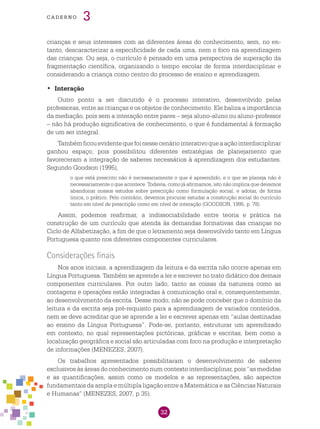 32
cade r n o 3
crianças e seus interesses com as diferentes áreas do conhecimento, sem, no en-
tanto, descaracterizar a especificidade de cada uma, nem o foco na aprendizagem
das crianças. Ou seja, o currículo é pensado em uma perspectiva de superação da
fragmentação científica, organizando o tempo escolar de forma interdisciplinar e
considerando a criança como centro do processo de ensino e aprendizagem.
	•	 Interação
Outro ponto a ser discutido é o processo interativo, desenvolvido pelas
professoras, entre as crianças e os objetos de conhecimento. Ele baliza a importância
da mediação, pois sem a interação entre pares – seja aluno-aluno ou aluno-professor
– não há produção significativa de conhecimento, o que é fundamental à formação
de um ser integral.
Tambémficouevidentequefoinessecenáriointerativoqueaaçãointerdisciplinar
ganhou espaço, pois possibilitou diferentes estratégias de planejamento que
favoreceram a integração de saberes necessários à aprendizagem dos estudantes.
Segundo Goodson (1995),
o que está prescrito não é necessariamente o que é apreendido, e o que se planeja não é
necessariamente o que acontece. Todavia, como já afirmamos, isto não implica que devamos
abandonar nossos estudos sobre prescrição como formulação social, e adotar, de forma
única, o prático. Pelo contrário, devemos procurar estudar a construção social do currículo
tanto em nível de prescrição como em nível de interação (GOODSON, 1995, p. 78).
Assim, podemos reafirmar, a indissociabilidade entre teoria e prática na
construção de um currículo que atenda às demandas formativas das crianças no
Ciclo de Alfabetização, a fim de que o letramento seja desenvolvido tanto em Língua
Portuguesa quanto nos diferentes componentes curriculares.
Considerações finais
Nos anos iniciais, a aprendizagem da leitura e da escrita não ocorre apenas em
Língua Portuguesa. Também se aprende a ler e escrever no trato didático dos demais
componentes curriculares. Por outro lado, tanto as coisas da natureza como as
contagens e operações estão integradas à comunicação oral e, consequentemente,
ao desenvolvimento da escrita. Desse modo, não se pode conceber que o domínio da
leitura e da escrita seja pré-requisito para a aprendizagem de variados conteúdos,
nem se deve acreditar que se aprende a ler e escrever apenas em “aulas destinadas
ao ensino da Língua Portuguesa”. Pode-se, portanto, estruturar um aprendizado
em contexto, no qual representações pictóricas, gráficas e escritas, bem como a
localização geográfica e social são articuladas com foco na produção e interpretação
de informações (MENEZES, 2007).
Os trabalhos apresentados possibilitaram o desenvolvimento de saberes
exclusivos às áreas do conhecimento num contexto interdisciplinar, pois “as medidas
e as quantificações, assim como os modelos e as representações, são aspectos
fundamentais da ampla e múltipla ligação entre a Matemática e as Ciências Naturais
e Humanas” (MENEZES, 2007, p.35).
 