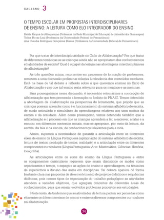 34
cade r n o 3
O tempo escolar em propostas interdisciplinares
de ensino: a leitura como elo integrador do ensino
Rielda Karyna de Albuquerque (Professora da Rede Municipal de Educação de Jaboatão dos Guararapes)
Telma Ferraz Leal (Professora da Universidade Federal de Pernambuco)
Ana Cláudia Rodrigues Gonçalves Pessoa (Professora da Universidade Federal de Pernambuco)
Por que tratar de interdisciplinaridade no Ciclo de Alfabetização? Por que tratar
de diferentes temáticas se as crianças ainda não se apropriaram dos conhecimentos
e habilidades de escrita? Qual é o papel da leitura nas abordagens interdisciplinares
de alfabetização?
As três questões acima, recorrentes em processos de formação de professores,
remetem a uma discussão preliminar relativa à relevância dos conteúdos escolares.
Está na base de tal debate a reflexão sobre o que queremos ensinar no Ciclo de
Alfabetização e por que tal ensino seria relevante para os meninos e as meninas.
Para prosseguirmos nessa discussão, é necessário retomarmos a concepção de
alfabetização que tem permeado a formação no âmbito do PNAIC. Temos defendido
a abordagem da alfabetização na perspectiva do letramento, que propõe que as
crianças possam aprender como é o funcionamento do sistema alfabético de escrita,
de modo articulado e simultâneo às aprendizagens relativas aos usos sociais da
escrita e da oralidade. Além desse pressuposto, temos defendido também que a
alfabetização é o processo em que as crianças aprendem a ler, a escrever, a falar e a
escutar, em diferentes contextos sociais, mas se apropriam, por meio da leitura, da
escrita, da fala e da escuta, de conhecimentos relevantes para a vida.
Assim, supomos a necessidade de garantir a articulação entre os diferentes
eixos de ensino da Língua Portuguesa (apropriação do sistema alfabético de escrita;
leitura de textos; produção de textos; oralidade) e a articulação entre os diferentes
componentes curriculares (Língua Portuguesa; Arte; Matemática; Ciências; História;
Geografia).
As articulações entre os eixos do ensino da Língua Portuguesa e entre
os componentes curriculares requerem que sejam discutidos os modos como
organizamos o tempo, o espaço e as ações de ensino e aprendizagem, na tentativa
de superarmos a divisão das aulas em disciplinas. Tal debate aparece de forma
bastante clara nas propostas de desenvolvimento de projetos didáticos e sequências
didáticas, pois nesses tipos de organização do trabalho pedagógico as atividades
atendem a variados objetivos, que agregam conceitos de diferentes áreas de
conhecimentos, para que sejam resolvidos problemas propostos aos estudantes.
Neste texto, defendemos que as atividades de leitura podem ser pensadas como
elos entre os diferentes eixos de ensino e entre os diversos componentes curriculares
na alfabetização.
 