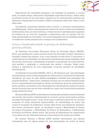 35
interdisciplinaridade no ciclo de alfabetização
Dependendo das atividades propostas e da mediação do professor, a criança
pode, ao mesmo tempo, desenvolver habilidades cognitivas de leitura, refletir sobre
as práticas sociais de uso dos textos, apropriar-se de conhecimentos relativos aos
diferentes componentes curriculares e refletir criticamente sobre eles. Esse é o foco
deste texto.
Inicialmente, exporemos reflexões sobre a leitura e o processo interdisciplinar
na alfabetização. depois, apresentaremos extratos de aulas e relatos de professores
evidenciando como, por meio da leitura, o tempo escolar é repensado para a garantia
da vivência de um currículo integrador e significativo para as crianças. Por fim,
serão apresentadas as conclusões, com novas indagações que nos desafiam sempre
a transformar nossas perspectivas e crenças como profissionais.
Leitura e interdisciplinaridade no processo de alfabetização:
primeiras reflexões
As Diretrizes Curriculares Nacionais Gerais da Educação Básica (BRASIL,
2013), que estabelecem a base nacional comum da educação no Brasil, defendem a
formação integral dos sujeitos, rumo a sua inserção na vida social, à autonomia, à
construção de sua identidade, reconhecendo suas diferenças e potencialidades. Esse
documento alerta para a necessidade de garantir a apropriação de conhecimentos,
mas também a ampliação e constituição dos valores e atitudes. Desse modo,
destaca a importância de uma organização curricular pautada na abordagem
interdisciplinar.
As Diretrizes Curriculares (BRASIL, 2013, p. 28) destacam que “pela abordagem
interdisciplinar ocorre a transversalidade do conhecimento constitutivo de diferentes
disciplinas, por meio da ação didático-pedagógica mediada pela pedagogia dos
projetos temáticos”. Desse modo, é possível conceber que um mesmo fenômeno pode
ser (e é, frequentemente) estudado no âmbito de diferentes áreas de conhecimento,
sendo, portanto, transversal a elas. Na perspectiva interdisciplinar, podem ser eleitos
temas de estudo para que se tente entendê-los a partir dos conhecimentos gerados
nessas diferentes áreas.
KleimaneMoraes(2009),aoabordaremainterdisciplinaridadeeatransversalidade
nas escolas, denunciam a fragmentação do currículo, que já é anunciada no próprio
processo de formação inicial, o qual, via de regra, é realizado a partir de um currículo
composto de várias disciplinas desarticuladas. As metodologias de ensino dos
cursos de formação de professores, muitas vezes focam nas disciplinas escolares,
sem buscar articulá-las. Assim, os estudantes cursam a Metodologia do Ensino
da Língua Portuguesa, a Metodologia do Ensino da Matemática, a Metodologia
do Ensino da História, dentre outros. São poucas as experiências de componentes
curriculares em que diferentes áreas de conhecimentos são postos em diálogo.
No entanto, Kleiman e Moraes (2009) também demonstram que estudos
constataram que em alguns países há uma preocupação em incluir os temas
 