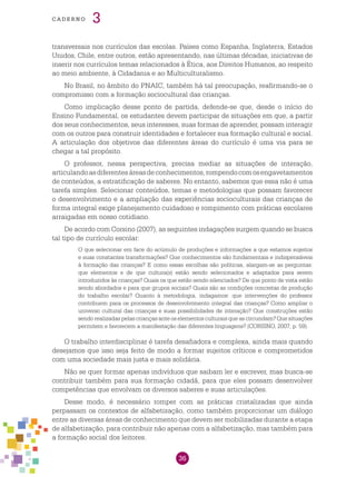 36
cade r n o 3
transversais nos currículos das escolas. Países como Espanha, Inglaterra, Estados
Unidos, Chile, entre outros, estão apresentando, nas últimas décadas, iniciativas de
inserir nos currículos temas relacionados à Ética, aos Direitos Humanos, ao respeito
ao meio ambiente, à Cidadania e ao Multiculturalismo.
No Brasil, no âmbito do PNAIC, também há tal preocupação, reafirmando-se o
compromisso com a formação sociocultural das crianças.
Como implicação desse ponto de partida, defende-se que, desde o início do
Ensino Fundamental, os estudantes devem participar de situações em que, a partir
dos seus conhecimentos, seus interesses, suas formas de aprender, possam interagir
com os outros para construir identidades e fortalecer sua formação cultural e social.
A articulação dos objetivos das diferentes áreas do currículo é uma via para se
chegar a tal propósito.
O professor, nessa perspectiva, precisa mediar as situações de interação,
articulandoasdiferentesáreasdeconhecimentos,rompendocomosengavetamentos
de conteúdos, a estratificação de saberes. No entanto, sabemos que essa não é uma
tarefa simples. Selecionar conteúdos, temas e metodologias que possam favorecer
o desenvolvimento e a ampliação das experiências socioculturais das crianças de
forma integral exige planejamento cuidadoso e rompimento com práticas escolares
arraigadas em nosso cotidiano.
De acordo com Corsino (2007), as seguintes indagações surgem quando se busca
tal tipo de currículo escolar:
O que selecionar em face do acúmulo de produções e informações a que estamos sujeitos
e suas constantes transformações? Que conhecimentos são fundamentais e indispensáveis
à formação das crianças? E como essas escolhas são políticas, alargam-se as perguntas:
que elementos e de que cultura(s) estão sendo selecionados e adaptados para serem
introduzidos às crianças? Quais os que estão sendo silenciados? De que ponto de vista estão
sendo abordados e para que grupos sociais? Quais são as condições concretas de produção
do trabalho escolar? Quanto à metodologia, indagamos: que intervenções do professor
contribuem para os processos de desenvolvimento integral das crianças? Como ampliar o
universo cultural das crianças e suas possibilidades de interação? Que construções estão
sendo realizadas pelas crianças ante os elementos culturais que as circundam? Que situações
permitem e favorecem a manifestação das diferentes linguagens? (CORSINO, 2007, p. 59).
O trabalho interdisciplinar é tarefa desafiadora e complexa, ainda mais quando
desejamos que isso seja feito de modo a formar sujeitos críticos e comprometidos
com uma sociedade mais justa e mais solidária.
Não se quer formar apenas indivíduos que saibam ler e escrever, mas busca-se
contribuir também para sua formação cidadã, para que eles possam desenvolver
competências que envolvam os diversos saberes e suas articulações.
Desse modo, é necessário romper com as práticas cristalizadas que ainda
perpassam os contextos de alfabetização, como também proporcionar um diálogo
entre as diversas áreas de conhecimento que devem ser mobilizadas durante a etapa
de alfabetização, para contribuir não apenas com a alfabetização, mas também para
a formação social dos leitores.
 