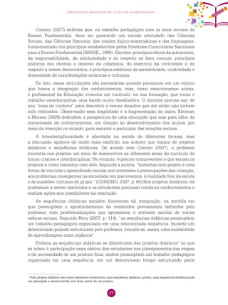 37
interdisciplinaridade no ciclo de alfabetização
Corsino (2007) enfatiza que, no trabalho pedagógico com os anos iniciais do
Ensino Fundamental, deve ser garantido um estudo articulado das Ciências
Sociais, das Ciências Naturais, das noções lógico-matemáticas e das linguagens,
fundamentado nos princípios estabelecidos pelas Diretrizes Curriculares Nacionais
para o Ensino Fundamental (BRASIL, 1998). São eles: princípios éticos da autonomia,
da responsabilidade, da solidariedade e do respeito ao bem comum; princípios
políticos dos direitos e deveres da cidadania, do exercício da criticidade e do
respeito à ordem democrática; e princípios estéticos da sensibilidade, criatividade e
diversidade de manifestações artísticas e culturais.
De fato, essas articulações são necessárias quando pensamos em um ensino
que busca a integração dos conhecimentos, mas, como mencionamos acima,
o profissional da Educação vivencia um currículo, na sua formação, que torna o
trabalho interdisciplinar uma tarefa muito desafiadora. O docente precisa sair de
sua “zona de conforto” para descobrir e vencer desafios que até então não tinham
sido colocados. Observando essa fragilidade e a fragmentação do saber, Kleiman
e Moraes (2009) defendem a perspectiva de uma educação que seja para além da
transmissão de conhecimentos, em direção ao desenvolvimento dos alunos, por
meio da inserção no mundo, para assumir e participar das relações sociais.
A interdisciplinaridade é abordada na escola de diferentes formas, mas
a discussão aparece de modo mais explícito nos autores que tratam de projetos
didáticos e sequências didáticas. De acordo com Corsino (2007), o professor
encontra nos projetos um meio de desenvolver as diferentes áreas do currículo de
forma criativa e interdisciplinar. No entanto, é preciso compreender o que seriam os
projetos e como trabalhar com eles. Segundo a autora, “trabalhar com projeto é uma
forma de vincular o aprendizado escolar aos interesses e preocupações das crianças,
aos problemas emergentes na sociedade em que vivemos, à realidade fora da escola
e às questões culturais do grupo.” (CORSINO, 2007, p. 65) Nos projetos didáticos, há
problemas a serem resolvidos e os estudantes precisam construir conhecimentos e
realizar ações que possibilitem tal resolução.
As sequências didáticas também favorecem tal integração, na medida em
que pressupõem o aprofundamento de conteúdos previamente definidos pelo
professor, com problematizações que aproximem o contexto escolar de outras
esferas sociais. Segundo Nery (2007, p. 114), “as sequências didáticas pressupõem
um trabalho pedagógico organizado em uma determinada sequência, durante um
determinado período estruturado pelo professor, criando-se, assim, uma modalidade
de aprendizagem mais orgânica”.
Embora as sequências didáticas se diferenciem dos projetos didáticos1
no que
se refere à participação mais efetiva dos estudantes nos planejamentos das etapas
e da necessidade de um produto final, ambos pressupõem um trabalho pedagógico
organizado em uma sequência, em um determinado tempo estruturado pelos
1
Todo projeto didático tem como elemento constitutivo uma sequência didática, porém, uma sequência didática pode
ser planejada e desenvolvida sem fazer parte de um projeto.
 