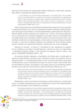 38
cade r n o 3
docentes, favorecendo uma organização didática sistemática. Além disso, segundo
Nery (2007), as sequências didáticas permitem
[...], por exemplo, que se leiam textos relacionados a um mesmo tema, de um mesmo
autor, de um mesmo gênero; ou ainda que se escolha uma brincadeira e se aprenda sua
origem e como se brinca; ou também que se organizem atividades de arte para conhecer
mais as várias expressões artísticas, como o teatro, a pintura, a música etc.; ou que se
estudem conteúdos das várias áreas do conhecimento do ensino fundamental, de forma
interdisciplinar. (NERY, 2007, p.114)
Assim,observamosqueainterdisciplinaridadepodeteraspectocomumaprojetos
e sequências didáticas, por meio da interação das ações realizadas. Nessa direção,
uma das formas para abordar a interdisciplinaridade é apresentada por Kleiman e
Moraes (2009), quando enfatizam sua relação com a leitura. As autoras destacam
que a construção de um projeto pedagógico que busque intervir na realidade para
a transformação deve considerar também a prática de ensino da leitura como uma
atividade constitutiva da aprendizagem, ao fazer parte de quase todas as situações
de ensino, o que faz de qualquer professor um professor de leitura. Nesse mesmo
sentido, também nas sequências didáticas a leitura pode ser um elo integrador.
Segundo as autoras, “a leitura é a atividade-elo que transforma os projetos
de um professor em projetos interdisciplinares: parte-se da ótica do especialista
– historiador, geógrafo, biólogo – para instaurar um espaço comum a todos, o da
leitura” (KLEIMAN; MORAES, 2009, p. 23)2
.
As autoras também destacam a importância da leitura para a construção de
redes de conhecimentos. Afirmam que é importante manter um equilíbrio entre a
disciplinaridade e a interdisciplinaridade, já que as áreas específicas acumulam
conhecimentos a que os estudantes precisam ter acesso. Assim, essa divisão deve
ser equilibrada no tempo, nos espaços e nas ações, para que os estudantes possam
construir suas redes de conhecimentos. Segundo Kleiman e Moraes (op. cit.):
Nessa construção, a leitura pode ser objetivo e instrumento da aprendizagem. Na qualidade
de instrumento, pertence a todas as disciplinas, pois é, por excelência, a atividade na qual
se baseia grande parte do processo de aprendizagem em contexto escolar. Na qualidade
de objetivo, envolve a formação de atitudes – a valorização da prática – e a transmissão de
valores – aquilo que a sociedade considera importante para as futuras gerações (KLEIMAN;
MORAES, 2009, p. 44).
Ressaltamos, ainda, que é preciso contemplar o ensino da leitura e o ensino pela
leitura. A questão fundamental que aqui ressaltamos é que as duas aprendizagens
podem ser articuladas. Como destacam as autoras:
Um projeto organizado em torno da leitura integra atividades cuja realização envolve ler para
compreender e aprender aquilo que for relevante para o desenvolvimento de alguma outra
atividade, conceito, valor, informação. (...) Em outras palavras, um projeto que se organiza
em torno da leitura visa o ensino da escrita e dos conteúdos através de uma prática social,
inserida em situações relevantes do cotidiano do aluno (KLEIMAN; MORAES, 2009, p. 55-56)
2
Acreditamos que as autoras, ao compreenderem que todo projeto é de natureza interdisciplinar, pretenderam referir-
-se à palavra “projetos” no sentido de “intenções”.
 