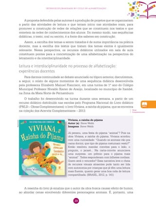 39
interdisciplinaridade no ciclo de alfabetização
A proposta defendida pelas autoras é a produção de projetos que se organizariam
a partir das atividades de leitura e que teriam início nas atividades orais, para
promover a construção de redes de relações que se constituem nos textos e que
remetem às redes de conhecimentos dos alunos. Do mesmo modo, nas sequências
didáticas, o texto, oral ou escrito, é a fonte dos saberes em construção.
Assim, a escolha dos temas a serem tratados é de suma importância na prática
docente, mas a escolha dos textos que tratam dos temas eleitos é igualmente
relevante. Nessa perspectiva, os recursos didáticos utilizados em sala de aula
constituem pontes para a concretização de uma alfabetização na perspectiva do
letramento e da interdisciplinaridade.
Leitura e interdisciplinaridade no processo de alfabetização:
experiências docentes
Para darmos continuidade ao debate anunciado no tópico anterior, discutiremos,
a seguir, o relato de alguns momentos de uma sequência didática desenvolvida
pela professora Elizabeth Manuel Francisco, em uma turma de 1º ano do Colégio
Municipal Professor Nivaldo Xavier de Araújo, localizado no município de Itambé,
na Zona da Mata Norte de Pernambuco.
O trabalho foi desenvolvido na turma durante uma semana, a partir de um
recurso didático distribuído nas escolas pelo Programa Nacional do Livro didático
(PNLD – Obras Complementares): o livro Viviana, a rainha do pijama, que se encontra
na coleção dos Acervos Complementares – 2013. Obras
Complementares.
Viviana, a rainha do pijama
Autor (a): Steve Webb
Imagens: Steve Webb
Já pensou, uma festa do pijama “animal”? Pois na
obra Viviana, a rainha do pijama, Viviana acordou
com uma curiosidade: “Quando os animais vão pra
cama dormir, que tipo de pijama costumam vestir?”
Então resolveu mandar convites para o leão, o
pinguim, o jacaré... Na carta-convite anunciava
uma surpresa: um prêmio para o pijama mais
“animal”. Todos responderam com bilhetes cordiais.
Quem será o vencedor? Essa narrativa leve e cheia
de recursos visuais atraentes pode tanto ser lida
com autonomia por crianças que já têm uma leitura
mais fluente, quanto gerar uma boa roda de leitura
compartilhada. (BRASIL, 2012, p. 141)
A resenha do livro já sinaliza que o autor da obra busca causar efeito de humor,
ao abordar cenas envolvendo diferentes personagens animais. É, portanto, uma
Reprodução
 