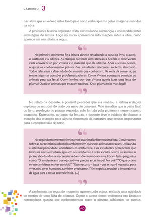 40
cade r n o 3
narrativa que envolve o leitor, tanto pelo texto verbal quanto pelas imagens inseridas
na obra.
A professora buscou explorar o texto, estimulando as crianças a utilizar diferentes
estratégias de leitura. Logo no início apresentou informações sobre a obra, como
aparece em seu relato, a seguir.
No primeiro momento fiz a leitura deleite ressaltando a capa do livro, o autor,
o ilustrador e a editora. As crianças ouviram com atenção a história e observaram
cada convite feito por Viviana e o material que ela utilizou. Após a leitura deleite,
resgatei os conhecimentos prévios dos estudantes referentes ao tema abordado.
Todos relataram a diversidade de animais que conheciam. Na roda da conversa, eu
trouxe algumas questões problematizadoras: Como Viviana conseguiu convidar os
animais para sua festa? Quem lembra por que Viviana queria fazer uma festa do
pijama? Quais os animais que estavam na festa? Qual pijama foi o mais legal?
No relato da docente, é possível perceber que ela realizou a leitura e depois
explorou os sentidos do texto por meio de conversa. Vale ressaltar que a parte final
do livro, revelação do pijama vencedor, não foi lida pela professora nesse primeiro
momento. Entretanto, ao longo da leitura, a docente teve o cuidado de chamar a
atenção das crianças para alguns elementos da narrativa que seriam importantes
para a compreensão do texto.
Nosegundomomentorelembramososanimaisefizemosumalista.Conversamos
sobre as características do meio ambiente em que estes animais moravam. Utilizando
a interdisciplinaridade, abordamos os ambientes, e os estudantes perceberam que
todos os animais tinham água em seu ambiente. Então, escolhi dentre os animais o
jacaré,abordandoascaracterísticasdoambienteondeelevive.Foramfeitasperguntas
como: “O ambiente em que o jacaré vive precisa estar limpo? Por quê?” “O que ocorre
se este ambiente estiver poluído?” “Esse recurso - água - que o jacaré necessita para
viver, nós, seres humanos, também precisamos?” Em seguida, ressaltei a importância
da água para a nossa sobrevivência. (...)
A professora, no segundo momento apresentado acima, realizou uma atividade
de escrita de uma lista de animais. Como a turma dessa professora era bastante
heterogênea quanto aos conhecimentos sobre o sistema alfabético de escrita,
 