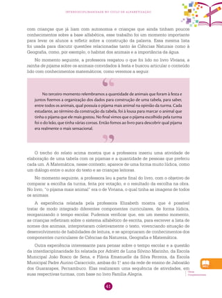 41
interdisciplinaridade no ciclo de alfabetização
com crianças que já liam com autonomia e crianças que ainda tinham poucos
conhecimentos sobre a base alfabética, esse trabalho foi um momento importante
para levar os alunos a refletir sobre a construção da palavra. Essa mesma lista
foi usada para discutir questões relacionadas tanto às Ciências Naturais como à
Geografia, como, por exemplo, o habitat dos animais e a importância da água.
No momento seguinte, a professora resgatou o que foi lido no livro Viviana, a
rainha de pijama sobre os animais convidados à festa e buscou articular o conteúdo
lido com conhecimentos matemáticos, como veremos a seguir:
No terceiro momento relembramos a quantidade de animais que foram à festa e
juntos fizemos a organização dos dados para construção de uma tabela, para saber,
entre todos os animais, qual possuía o pijama mais animal na opinião da turma. Cada
estudante, ao término da construção da tabela, foi à lousa para marcar o animal que
tinha o pijama que ele mais gostou. No final vimos que o pijama escolhido pela turma
foi o do leão, que tinha várias coroas. Então fomos ao livro para descobrir qual pijama
era realmente o mais sensacional.
O trecho do relato acima mostra que a professora inseriu uma atividade de
elaboração de uma tabela com os pijamas e a quantidade de pessoas que preferiu
cada um. A Matemática, nesse contexto, aparece de uma forma muito lúdica, como
um diálogo entre o autor do texto e as crianças leitoras.
No momento seguinte, a professora leu a parte final do livro, com o objetivo de
comparar a escolha da turma, feita por votação, e o resultado da escolha na obra.
No livro, “o pijama mais animal” era o de Viviana, o qual tinha as imagens de todos
os animais.
A experiência relatada pela professora Elizabeth mostra que é possível
tratar de modo integrado diferentes componentes curriculares, de forma lúdica,
reorganizando o tempo escolar. Pudemos verificar que, em um mesmo momento,
as crianças refletiram sobre o sistema alfabético de escrita, para escrever a lista de
nomes dos animais, interpretaram coletivamente o texto, vivenciando situação de
desenvolvimento de habilidades de leitura, e se apropriaram de conhecimentos dos
componentes curriculares de Ciências da Natureza, Geografia e Matemática.
Outra experiência interessante para pensar sobre o tempo escolar e a questão
da interdisciplinaridade foi relatada por Adriétt de Luna Silvino Marinho, da Escola
Municipal João Bosco de Sena, e Flávia Emanuelle da Silva Ferreira, da Escola
Municipal Padre Aurino Caracciolo, ambas do 1.o
ano da rede de ensino de Jaboatão
dos Guararapes, Pernambuco. Elas realizaram uma sequência de atividades, em
suas respectivas turmas, com base no livro Família alegria.
Obras
Complementares.
 