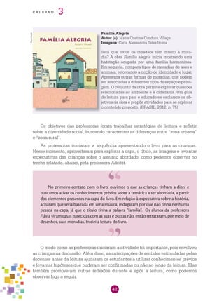 42
cade r n o 3
Família alegria
Autor (a): Maria Cristina Conduru Villaça
Imagens: Carla Alessandra Teles Irusta
Será que todos os cidadãos têm direito à mora-
dia? A obra Família alegria inicia mostrando uma
habitação ocupada por uma família harmoniosa.
Em seguida, compara tipos de moradias de aves e
animais, reforçando a noção de identidade e lugar.
Apresenta outras formas de moradias, que podem
ser associadas a diferentes tipos de espaço e paisa-
gem. O conjunto da obra permite explorar questões
relacionadas ao ambiente e à cidadania. Um guia
de leitura para pais e educadores esclarece os ob-
jetivos da obra e propõe atividades para se explorar
o conteúdo proposto. (BRASIL, 2012, p. 75)
Os objetivos das professoras foram trabalhar estratégias de leitura e refletir
sobre a diversidade social, buscando caracterizar as diferenças entre “zona urbana”
e “zona rural”.
As professoras iniciaram a sequência apresentando o livro para as crianças.
Nesse momento, aproveitaram para explorar a capa, o título, as imagens e levantar
expectativas das crianças sobre o assunto abordado, como podemos observar no
trecho relatado, abaixo, pela professora Adriétt.
No primeiro contato com o livro, ouvimos o que as crianças tinham a dizer e
buscamos ativar os conhecimentos prévios sobre a temática a ser abordada, a partir
dos elementos presentes na capa do livro. Em relação à expectativa sobre a história,
acharam que seria baseada em uma música, indagaram por que não tinha nenhuma
pessoa na capa, já que o título tinha a palavra “família”. Os alunos da professora
Flávia viram casas parecidas com as suas e outras não, então retrataram, por meio de
desenhos, suas moradias. Iniciei a leitura do livro.
O modo como as professoras iniciaram a atividade foi importante, pois envolveu
as crianças na discussão. Além disso, as antecipações de sentidos estimuladas pelas
docentes antes da leitura ajudaram os estudantes a utilizar conhecimentos prévios
e levantar hipóteses que puderam ser confirmadas ou não ao longo da leitura. Elas
também promoveram outras reflexões durante e após a leitura, como podemos
observar logo a seguir.
Reprodução
 