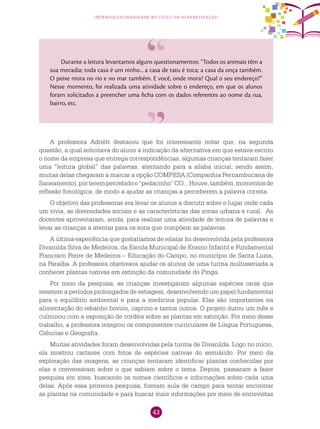 43
interdisciplinaridade no ciclo de alfabetização
Durante a leitura levantamos alguns questionamentos: “Todos os animais têm a
sua moradia; toda casa é um ninho... a casa de tatu é toca; a casa da onça também.
O peixe mora no rio e no mar também. E você, onde mora? Qual o seu endereço?”
Nesse momento, foi realizada uma atividade sobre o endereço, em que os alunos
foram solicitados a preencher uma ficha com os dados referentes ao nome da rua,
bairro, etc.
A professora Adriétt destacou que foi interessante notar que, na segunda
questão, a qual solicitava do aluno a indicação da alternativa em que estava escrito
o nome da empresa que entrega correspondências, algumas crianças tentaram fazer
uma “leitura global” das palavras, atentando para a sílaba inicial; sendo assim,
muitas delas chegaram a marcar a opção COMPESA (Companhia Pernambucana de
Saneamento),porterempercebidoo“pedacinho”CO...Houve,também,momentosde
reflexão fonológica, de modo a ajudar as crianças a perceberem a palavra correta.
O objetivo das professoras era levar os alunos a discutir sobre o lugar onde cada
um vivia, as diversidades sociais e as características das zonas urbana e rural. As
docentes aproveitaram, ainda, para realizar uma atividade de leitura de palavras e
levar as crianças a atentar para os sons que compõem as palavras.
A última experiência que gostaríamos de relatar foi desenvolvida pela professora
Divanilda Silva de Medeiros, da Escola Municipal de Ensino Infantil e Fundamental
Francisco Freire de Medeiros – Educação do Campo, no município de Santa Luzia,
na Paraíba. A professora objetivava ajudar os alunos de uma turma multisseriada a
conhecer plantas nativas em extinção da comunidade do Pinga.
Por meio da pesquisa, as crianças investigaram algumas espécies raras que
resistem a períodos prolongados de estiagem, desenvolvendo um papel fundamental
para o equilíbrio ambiental e para a medicina popular. Elas são importantes na
alimentação do rebanho bovino, caprino e tantos outros. O projeto durou um mês e
culminou com a exposição de cordéis sobre as plantas em extinção. Por meio desse
trabalho, a professora integrou os componentes curriculares de Língua Portuguesa,
Ciências e Geografia.
Muitas atividades foram desenvolvidas pela turma de Divanilda. Logo no início,
ela mostrou cartazes com fotos de espécies nativas do semiárido. Por meio da
exploração das imagens, as crianças tentaram identificar plantas conhecidas por
elas e conversaram sobre o que sabiam sobre o tema. Depois, passaram a fazer
pesquisa em sites, buscando os nomes científicos e informações sobre cada uma
delas. Após essa primeira pesquisa, fizeram aula de campo para tentar encontrar
as plantas na comunidade e para buscar mais informações por meio de entrevistas
 