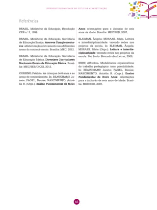 45
interdisciplinaridade no ciclo de alfabetização
BRASIL. Ministério da Educação. Resolução
CEB n.o
2, 1998.
BRASIL. Ministério da Educação. Secretaria
de Educação Básica. Acervos Complementa-
res: alfabetização e letramento nas diferentes
áreas do conheci-mento. Brasília: MEC, 2012.
BRASIL. Ministério da Educação. Secretaria
de Educação Básica. Diretrizes Curriculares
Nacionais Gerais da Educação Básica. Brasí-
lia: MEC/SEB/DICEI, 2013.
CORSINO, Patrícia. As crianças de 6 anos e as
áreas de conhecimento. In: BEAUCHAMP, Ja-
nete; PAGEL, Denise; NASCIMENTO, Aricé-
lia R. (Orgs.). Ensino Fundamental de Nove
Referências
Anos: orientações para a inclusão de seis
anos de idade. Brasília: MEC/SEB, 2007.
KLEIMAN, Ângela; MORAES, Silvia. Leitura
e interdisciplinaridade: tecendo redes nos
projetos da escola. In: KLEIMAN, Ângela;
MORAES, Silvia (Orgs.). Leitura e interdis-
ciplinaridade: tecendo redes nos projetos da
escola. São Paulo: Mercado das Letras, 2009.
NERY, Alfredina. Modalidades organizativas
do trabalho pedagógico: uma possibilidade.
In: BEAUCHAMP, Janete; PAGEL, Denise;
NASCIMENTO, Aricélia R. (Orgs.). Ensino
Fundamental de Nove Anos: orientações
para a inclusão de seis anos de idade. Brasí-
lia: MEC/SEB, 2007.
 