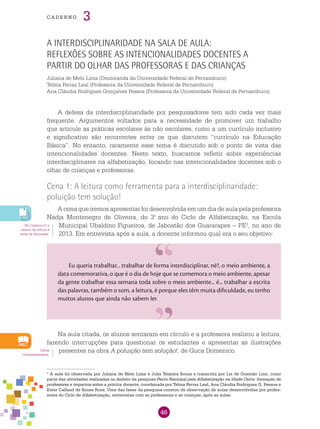 46
cade r n o 3
A interdisciplinaridade na sala de aula:
reflexões sobre as intencionalidades docentes a
partir do olhar das professoras e das crianças
Juliana de Melo Lima (Doutoranda da Universidade Federal de Pernambuco)
Telma Ferraz Leal (Professora da Universidade Federal de Pernambuco)
Ana Cláudia Rodrigues Gonçalves Pessoa (Professora da Universidade Federal de Pernambuco)
A defesa da interdisciplinaridade por pesquisadores tem sido cada vez mais
frequente. Argumentos voltados para a necessidade de promover um trabalho
que articule as práticas escolares às não escolares, rumo a um currículo inclusivo
e significativo são recorrentes entre os que discutem “currículo na Educação
Básica”. No entanto, raramente esse tema é discutido sob o ponto de vista das
intencionalidades docentes. Neste texto, buscamos refletir sobre experiências
interdisciplinares na alfabetização, focando nas intencionalidades docentes sob o
olhar de crianças e professoras.
Cena 1: A leitura como ferramenta para a interdisciplinaridade:
poluição tem solução!
A cena que iremos apresentar foi desenvolvida em um dia de aula pela professora
Nadja Montenegro de Oliveira, do 3.o
ano do Ciclo de Alfabetização, na Escola
Municipal Ubaldino Figueiroa, de Jaboatão dos Guararapes – PE3
, no ano de
2013. Em entrevista após a aula, a docente informou qual era o seu objetivo:
No Caderno 5, o
ensino da leitura é
tema de discussão.
3
A aula foi observada por Juliana de Melo Lima e Julia Teixeira Souza e transcrita por Lis de Gusmão Lino, como
parte das atividades realizadas no âmbito da pesquisa Pacto Nacional pela Alfabetização na Idade Certa: formação de
professores e impactos sobre a prática docente, coordenada por Telma Ferraz Leal, Ana Cláudia Rodrigues G. Pessoa e
Ester Calland de Sousa Rosa. Uma das fases da pesquisa constou de observação de aulas desenvolvidas por profes-
sores do Ciclo de Alfabetização, entrevistas com as professoras e as crianças, após as aulas.
Obras
Complementares.
Na aula citada, os alunos sentaram em círculo e a professora realizou a leitura,
fazendo interrupções para questionar os estudantes e apresentar as ilustrações
presentes na obra A poluição tem solução!, de Guca Domenico.
Eu queria trabalhar... trabalhar de forma interdisciplinar, né?, o meio ambiente, a
data comemorativa, o que é o dia de hoje que se comemora o meio ambiente, apesar
da gente trabalhar essa semana toda sobre o meio ambiente... é... trabalhar a escrita
das palavras, também o som, a leitura, é porque eles têm muita dificuldade, eu tenho
muitos alunos que ainda não sabem ler.
 