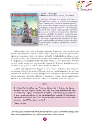 47
interdisciplinaridade no ciclo de alfabetização
A poluição tem solução
Autor(a): Guca Domenico; Imagens: Adriana Ortiz
A poluição ambiental é a temática do livro A
poluição tem solução!. A história nele contada
versa sobre o garoto Nando, de sete anos de idade,
que mora numa cidade divertida, mas bastante
poluída pela fumaça das fábricas, pelos ruídos dos
martelos, das sirenes e pelas garrafas plásticas
jogadas nos rios. Para mostrar soluções, a história
relata as atividades de Nando e sua turma, que
optam por andar de bicicleta ou de ônibus, reciclam
o lixo, dentre outras atitudes, mostrando ao leitor
que, quando unidas, as pessoas podem encontrar
soluções para o problema da poluição. (BRASIL,
2012, p. 83)
O livro selecionado pela professora é bastante atraente ao público infantil. Ao
mesmo tempo em que envolve os estudantes na narrativa da criança personagem,
apresenta explicações sobre os tipos de poluição. A ludicidade da obra pode ser
reconhecida no jogo de imagens, que contrastam representações de cidades poluídas
e não poluídas, e no aspecto sonoro do texto, ou seja, no jogo de palavras. O autor
recorre, ainda, a diferentes recursos gráficos para dar destaque às palavras-chave
do texto: POLUIÇÃO e SOLUÇÃO; PEQUENA e AUMENTA.
A obra, além de possibilitar discussões sobre poluição ambiental, contemplando
as áreas de Ciências Humanas e Ciências Naturais, também favorece um trabalho
interessante de leitura, por meio da exploração dos sentidos, relações entre texto
verbal e imagens e recursos gráficos que constituem efeitos variados. A professora
explorou algumas dessas características da obra, como está ilustrado a seguir4
.
4
Nas transcrições de aulas e entrevistas, a letra P será utilizada quando o trecho for referente aos professores. A letra
A para os trechos de falas de uma criança. A palavra “alunos”, para os trechos em que muitas crianças falaram ao
mesmo tempo; e E para sinalizar que uma entrevistadora-pesquisadora realizou a pergunta.
P – Hoje é Dia Mundial do Meio Ambiente. Só que o dia 05 de junho é o dia que é
comemorado o dia do meio ambiente, mas todo dia é dia do meio ambiente, todo
dia, todo tempo a gente precisa prestar atenção no ambiente em que a gente vive,
e ter o cuidado com ele, com o que tia Nadja já falou, a questão de jogar lixo no
chão e outras coisas mais. Então, uma das coisas que está prejudicando muito o meio
ambiente é o quê? Alguém sabe me dizer?
Turma – O lixo!
Reprodução
 