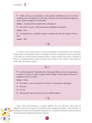 48
cade r n o 3
P – Então, como eu tava dizendo, um dos grandes problemas que tem no meio
ambiente, que vocês falaram, é o lixo. Mas eu trouxe um livrinho aqui bem legal pra
vocês... Quem consegue ler o nome dele?
Alunos – A poluição tem solução! (Dois a três alunos)
P – Ok, então é o nome... Vocês acham que a poluição tem solução?
Turma – Tem!
P – A poluição do ar, a poluição da água, a poluição do solo têm solução? Têm ou
não?
Turma – Têm!
O trecho acima marca bem o modo de trabalho da professora, que começou
preparando os estudantes para a atividade de leitura, passando então a estimular
a ativação de conhecimentos prévios sobre o tema tratado pelo autor. Durante a
leitura, a docente buscou ainda articular texto verbal e não verbal, como pode ser
observado no trecho a seguir:
P – (continua a leitura) “A poluição do ar é fumaça da fábrica, de um carro que passa,
e o outro, e o outro, e o outro e a gente perde o fôlego”. Então, quanto mais carro, a
poluição é menor ou maior?
Turma – Maior.
P – Tá vendo, ó... o céu tá azulzinho ou tá escuro? (mostrando a ilustração)
A – Tá escuro.
A – É, é, tia!
P – Vocês querem que aconteça isso com a cidade da gente?
Como dito anteriormente, o projeto gráfico do livro favorece esse tipo de
trabalho, pois há um jogo de contrastes entre cidades poluídas e não poluídas. A
professora mostrou as ilustrações enquanto lia, e buscava articular a leitura com os
conhecimentos e experiências das crianças:
 