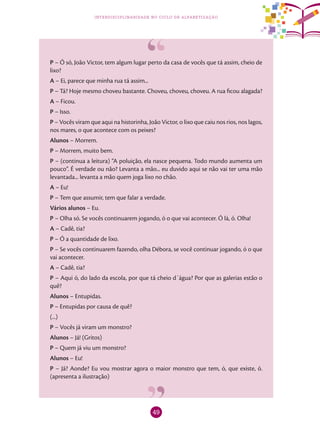 49
interdisciplinaridade no ciclo de alfabetização
P – Ó só, João Victor, tem algum lugar perto da casa de vocês que tá assim, cheio de
lixo?
A – Ei, parece que minha rua tá assim...
P – Tá? Hoje mesmo choveu bastante. Choveu, choveu, choveu. A rua ficou alagada?
A – Ficou.
P – Isso.
P – Vocês viram que aqui na historinha, João Victor, o lixo que caiu nos rios, nos lagos,
nos mares, o que acontece com os peixes?
Alunos – Morrem.
P – Morrem, muito bem.
P – (continua a leitura) “A poluição, ela nasce pequena. Todo mundo aumenta um
pouco”. É verdade ou não? Levanta a mão... eu duvido aqui se não vai ter uma mão
levantada... levanta a mão quem joga lixo no chão.
A – Eu!
P – Tem que assumir, tem que falar a verdade.
Vários alunos – Eu.
P – Olha só. Se vocês continuarem jogando, ó o que vai acontecer. Ó lá, ó. Olha!
A – Cadê, tia?
P – Ó a quantidade de lixo.
P – Se vocês continuarem fazendo, olha Débora, se você continuar jogando, ó o que
vai acontecer.
A – Cadê, tia?
P – Aqui ó, do lado da escola, por que tá cheio d´água? Por que as galerias estão o
quê?
Alunos – Entupidas.
P – Entupidas por causa de quê?
(...)
P – Vocês já viram um monstro?
Alunos – Já! (Gritos)
P – Quem já viu um monstro?
Alunos – Eu!
P – Já? Aonde? Eu vou mostrar agora o maior monstro que tem, ó, que existe, ó.
(apresenta a ilustração)
 