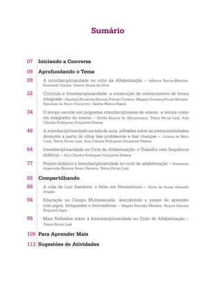 Sumário
07	 Iniciando a Conversa
09	 Aprofundando o Tema
09. A interdisciplinaridade no ciclo da Alfabetização – Adelma Barros-Mendes,
Rosivaldo Gomes, Josenir Sousa da Silva
22. Currículo e Interdisciplinaridade: a construção de conhecimento de forma
integrada– Haudrey Fernanda Bronner Foltran Cordeiro, Magaly Quintana Pouzo Minatel,
Ramolise do Rocio Pieruccini, Valéria Mattos Kasim
34. O tempo escolar em propostas interdisciplinares de ensino: a leitura como
elo integrador do ensino – Rielda Karyna de Albuquerque, Telma Ferraz Leal, Ana
Cláudia Rodrigues Gonçalves Pessoa
46. A interdisciplinaridade na sala de aula: reflexões sobre as intencionalidades
docentes a partir do olhar das professoras e das crianças – Juliana de Melo
Lima, Telma Ferraz Leal, Ana Cláudia Rodrigues Gonçalves Pessoa
64. Interdisciplinaridade no Ciclo de Alfabetização: o Trabalho com Sequência
didática – Ana Cláudia Rodrigues Gonçalves Pessoa
77. Projeto didático e Interdisciplinaridade no ciclo de alfabetização – Rosimeire
Aparecida Moreira Peraro Ferreira, Telma Ferraz Leal
88	 Compartilhando
88. A vida de Luiz Bandeira: o frevo em Pernambuco – Silvia de Sousa Azevedo
Aragão
94. Educação no Campo Multisseriada: descobrindo o prazer do aprender
com jogos, brinquedos e brincadeiras – Magda Brandão Mendes, Raquel Samara
Nogueira Agra
99. Mais Reflexões sobre a Interdisciplinaridade no Ciclo de Alfabetização –
Telma Ferraz Leal
109	 Para Aprender Mais
113	 Sugestões de Atividades
 