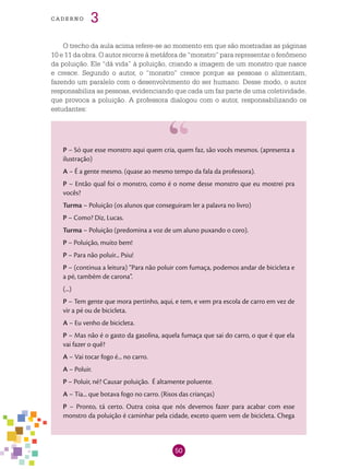 50
cade r n o 3
O trecho da aula acima refere-se ao momento em que são mostradas as páginas
10 e 11 da obra. O autor recorre à metáfora de “monstro” para representar o fenômeno
da poluição. Ele “dá vida” à poluição, criando a imagem de um monstro que nasce
e cresce. Segundo o autor, o “monstro” cresce porque as pessoas o alimentam,
fazendo um paralelo com o desenvolvimento do ser humano. Desse modo, o autor
responsabiliza as pessoas, evidenciando que cada um faz parte de uma coletividade,
que provoca a poluição. A professora dialogou com o autor, responsabilizando os
estudantes:
P – Só que esse monstro aqui quem cria, quem faz, são vocês mesmos. (apresenta a
ilustração)
A – É a gente mesmo. (quase ao mesmo tempo da fala da professora).
P – Então qual foi o monstro, como é o nome desse monstro que eu mostrei pra
vocês?
Turma – Poluição (os alunos que conseguiram ler a palavra no livro)
P – Como? Diz, Lucas.
Turma – Poluição (predomina a voz de um aluno puxando o coro).
P – Poluição, muito bem!
P – Para não poluir... Psiu!
P – (continua a leitura) “Para não poluir com fumaça, podemos andar de bicicleta e
a pé, também de carona”.
(...)
P – Tem gente que mora pertinho, aqui, e tem, e vem pra escola de carro em vez de
vir a pé ou de bicicleta.
A – Eu venho de bicicleta.
P – Mas não é o gasto da gasolina, aquela fumaça que sai do carro, o que é que ela
vai fazer o quê?
A – Vai tocar fogo é... no carro.
A – Poluir.
P – Poluir, né? Causar poluição. É altamente poluente.
A – Tia... que botava fogo no carro. (Risos das crianças)
P – Pronto, tá certo. Outra coisa que nós devemos fazer para acabar com esse
monstro da poluição é caminhar pela cidade, exceto quem vem de bicicleta. Chega
 