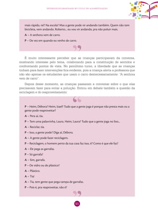 51
interdisciplinaridade no ciclo de alfabetização
mais rápido, né? Na escola? Mas a gente pode vir andando também. Quem não tem
bicicleta, vem andando. Roberto... eu vou vir andando, pra não poluir mais.
A – A senhora vem de carro.
P – De vez em quando eu venho de carro.
É muito interessante perceber que as crianças participavam da conversa,
mostrando interesse pelo tema, colaborando para a constituição de sentidos e
confrontando pontos de vista. No penúltimo turno, a liberdade que as crianças
tinham para fazer intervenções fica evidente, pois a criança alerta a professora que
não são apenas os estudantes que usam o carro desnecessariamente: “A senhora
vem de carro”.
Depois desse momento, as crianças passaram a conversar sobre o que elas
precisavam fazer para evitar a poluição. Entrou em debate também a questão da
reciclagem e do reaproveitamento:
P – Heim, Débora? Heim, Izael? Tudo que a gente joga é porque não presta mais ou a
gente pode reaproveitar?
A – Pera aí, tia.
P – Tem uma palavrinha, Laura. Heim, Laura? Tudo que a gente joga no lixo...
A – Reciclar, tia.
P – Isso, a gente pode? Diga aí, Débora.
A – A gente pode fazer reciclagem.
P – Reciclagem, o homem perto da tua casa faz isso, é? Como é que ele faz?
A – Ele pega as garrafas.
P – Só garrafa?
A – Sim, garrafa.
P – De vidro ou de plástico?
A – Plástico.
A – Tia!
A – Tia, tem gente que pega tampa de garrafas.
P – Pois é, pra reaproveitar, não é?
 