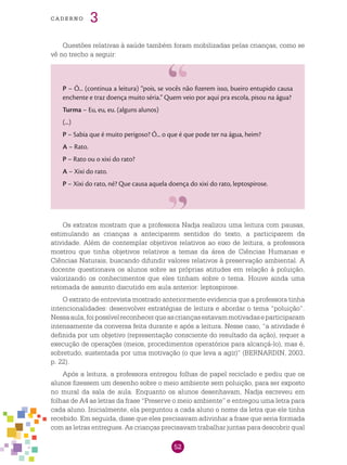 52
cade r n o 3
Questões relativas à saúde também foram mobilizadas pelas crianças, como se
vê no trecho a seguir:
P – Ó... (continua a leitura) “pois, se vocês não fizerem isso, bueiro entupido causa
enchente e traz doença muito séria.” Quem veio por aqui pra escola, pisou na água?
Turma – Eu, eu, eu. (alguns alunos)	
(...)
P – Sabia que é muito perigoso? Ó... o que é que pode ter na água, heim?
A – Rato.
P – Rato ou o xixi do rato?
A – Xixi do rato.
P – Xixi do rato, né? Que causa aquela doença do xixi do rato, leptospirose.
Os extratos mostram que a professora Nadja realizou uma leitura com pausas,
estimulando as crianças a anteciparem sentidos do texto, a participarem da
atividade. Além de contemplar objetivos relativos ao eixo de leitura, a professora
mostrou que tinha objetivos relativos a temas da área de Ciências Humanas e
Ciências Naturais, buscando difundir valores relativos à preservação ambiental. A
docente questionava os alunos sobre as próprias atitudes em relação à poluição,
valorizando os conhecimentos que eles tinham sobre o tema. Houve ainda uma
retomada de assunto discutido em aula anterior: leptospirose.
O extrato de entrevista mostrado anteriormente evidencia que a professora tinha
intencionalidades: desenvolver estratégias de leitura e abordar o tema “poluição”.
Nessaaula,foipossívelreconhecerqueascriançasestavammotivadaseparticiparam
intensamente da conversa feita durante e após a leitura. Nesse caso, “a atividade é
definida por um objetivo (representação consciente do resultado da ação), requer a
execução de operações (meios, procedimentos operatórios para alcançá-lo), mas é,
sobretudo, sustentada por uma motivação (o que leva a agir)” (BERNARDIN, 2003,
p. 22).
Após a leitura, a professora entregou folhas de papel reciclado e pediu que os
alunos fizessem um desenho sobre o meio ambiente sem poluição, para ser exposto
no mural da sala de aula. Enquanto os alunos desenhavam, Nadja escreveu em
folhas de A4 as letras da frase “Preserve o meio ambiente” e entregou uma letra para
cada aluno. Inicialmente, ela perguntou a cada aluno o nome da letra que ele tinha
recebido. Em seguida, disse que eles precisavam adivinhar a frase que seria formada
com as letras entregues. As crianças precisavam trabalhar juntas para descobrir qual
 
