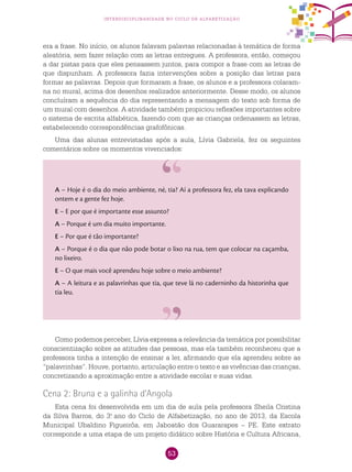 53
interdisciplinaridade no ciclo de alfabetização
era a frase. No início, os alunos falavam palavras relacionadas à temática de forma
aleatória, sem fazer relação com as letras entregues. A professora, então, começou
a dar pistas para que eles pensassem juntos, para compor a frase com as letras de
que dispunham. A professora fazia intervenções sobre a posição das letras para
formar as palavras. Depois que formaram a frase, os alunos e a professora colaram-
na no mural, acima dos desenhos realizados anteriormente. Desse modo, os alunos
concluíram a sequência do dia representando a mensagem do texto sob forma de
um mural com desenhos. A atividade também propiciou reflexões importantes sobre
o sistema de escrita alfabética, fazendo com que as crianças ordenassem as letras,
estabelecendo correspondências grafofônicas.
Uma das alunas entrevistadas após a aula, Lívia Gabriela, fez os seguintes
comentários sobre os momentos vivenciados:
A – Hoje é o dia do meio ambiente, né, tia? Aí a professora fez, ela tava explicando
ontem e a gente fez hoje.
E – E por que é importante esse assunto?
A – Porque é um dia muito importante.
E – Por que é tão importante?
A – Porque é o dia que não pode botar o lixo na rua, tem que colocar na caçamba,
no lixeiro.
E – O que mais você aprendeu hoje sobre o meio ambiente?
A – A leitura e as palavrinhas que tia, que teve lá no caderninho da historinha que
tia leu.
Como podemos perceber, Lívia expressa a relevância da temática por possibilitar
conscientização sobre as atitudes das pessoas, mas ela também reconheceu que a
professora tinha a intenção de ensinar a ler, afirmando que ela aprendeu sobre as
“palavrinhas”. Houve, portanto, articulação entre o texto e as vivências das crianças,
concretizando a aproximação entre a atividade escolar e suas vidas.
Cena 2: Bruna e a galinha d’Angola
Esta cena foi desenvolvida em um dia de aula pela professora Sheila Cristina
da Silva Barros, do 3.o
ano do Ciclo de Alfabetização, no ano de 2013, da Escola
Municipal Ubaldino Figueirôa, em Jaboatão dos Guararapes – PE. Este extrato
corresponde a uma etapa de um projeto didático sobre História e Cultura Africana,
 