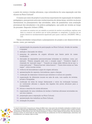 54
cade r n o 3
a partir de contos e lendas africanos, cuja culminância foi uma exposição oral dos
alunos na Feira Cultural5
.
O ensino por meio de projeto é uma forma importante de organização do trabalho
pedagógico, pois permite articular conhecimentos de várias áreas, envolve os alunos
diretamente no planejamento das atividades, além de possibilitar uma avaliação
processual dos estudantes e da prática pedagógica, que pode ser revista ao longo
do processo. Segundo Jolibert (1994),
um projeto se constitui em um trabalho no sentido de resolver um problema, explorar uma
ideia ou construir um produto que se tenha planejado ou imaginado. O produto de um
projeto deverá ter necessariamente significado para quem o executa. (JOLIBERT, 1994, p.
123)
Várias atividades compunham o planejamento do projeto a ser desenvolvido na
escola, como, por exemplo:
5
A aula foi observada e transcrita por Juliana de Melo Lima, como parte das atividades realizadas no âmbito da pes-
quisa Pacto Nacional pela Alfabetização na Idade Certa: formação de professores e impactos sobre a prática docente,
coordenada por Telma Ferraz Leal, Ana Cláudia Rodrigues G. Pessoa e Ester Calland de Sousa Rosa. Uma das fases da
pesquisa constou de observação de aulas desenvolvidas por professores do Ciclo de Alfabetização, entrevistas com
as professoras e as crianças, após as aulas.
1.	 apresentação da proposta de participação na Feira Cultural, divisão de tarefas
e equipes;
2.	 exibição e discussão de vídeos;
3.	 pesquisa de palavras de origem africana que fazem parte do nosso
vocabulário;
4.	 discussão de expressões preconceituosas utilizadas no cotidiano, como, por
exemplo: “Pessoa zangada está com o coração negro”; “Comércio ilegal é
chamado de ‘mercado negro’”; “Quando as coisas estão difíceis diz-se que ‘a
coisa está preta’”; “Pessoa boa tem ‘alma branca’”; “Quem deve entrar na ‘lista
negra’”, entre muitas outras;
5.	 vivência de brincadeiras e jogos de origem africana;
6.	 apresentações de capoeira, brincadeiras, jogos e danças;
7.	 confecção de máscaras e bonecos que remetem à cultura em questão;
8.	 organização de diferentes murais em sala de aula, com auxílio de revistas,
jornais e fotografias;
9.	 confecção de linha do tempo destacando o início da civilização humana
no continente africano e alguns dos legados dos povos africanos para a
humanidade;
10.	 leitura e reescrita de contos africanos;
11.	 organização de uma coletânea de lendas e histórias africanas recontadas em
um livro coletivo;
12.	 preparação para a exposição na Feira Cultural;
13.	 apresentação dos trabalhos na Feira Cultural;
14.	 avaliação do projeto.
 