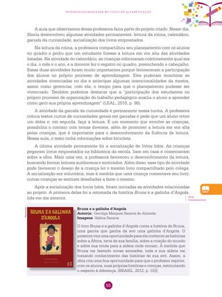 55
interdisciplinaridade no ciclo de alfabetização
A aula que observamos dessa professora fazia parte do projeto citado. Nesse dia,
Sheila desenvolveu algumas atividades permanentes: leitura da rotina, calendário,
garrafa da curiosidade, socialização dos livros emprestados.
Na leitura da rotina, a professora compartilhou seu planejamento com os alunos
no quadro e pediu que um estudante fizesse a leitura em voz alta das atividades
listadas. Na atividade do calendário, as crianças informaram coletivamente qual era
o dia, o mês e o ano, e a docente fez o registro no quadro, preenchendo o cabeçalho.
Essas duas atividades foram muito importantes porque favoreceram a participação
dos alunos no próprio processo de aprendizagem. Eles puderam monitorar as
atividades vivenciadas no dia e antecipar algumas intencionalidades da mestra,
assim como gerenciar, com ela, o tempo para que o planejamento pudesse ser
vivenciado. Também podemos destacar que a “participação dos estudantes no
próprio processo de organização do trabalho pedagógico auxilia o aluno a aprender
como gerir sua própria aprendizagem” (LEAL, 2010, p. 98).
A atividade da garrafa da curiosidade é permanente nessa turma. A professora
coloca textos curtos de curiosidades gerais em garrafas e pede que um aluno retire
um deles e, em seguida, faça a leitura. É um momento que envolve as crianças,
possibilita o contato com temas diversos, além de promover a leitura em voz alta
pelas crianças, que é importante para o desenvolvimento da fluência de leitura.
Nessa aula, o texto tinha informações sobre bicicleta.
A última atividade permanente foi a socialização de livros lidos. As crianças
pegavam livros emprestados na biblioteca da escola, liam em casa e comentavam
sobre a obra. Mais uma vez, a professora favoreceu o desenvolvimento da leitura,
buscando formar leitores autônomos e motivados. Além disso, esse tipo de atividade
pode favorecer o desejo de a criança ler o mesmo livro compartilhado pelo colega.
A socialização era voluntária, mas à medida que uma criança comentava seu livro,
outras crianças se sentiam desafiadas a fazer o mesmo.
Após a socialização dos livros lidos, foram iniciadas as atividades relacionadas
ao projeto. A primeira delas foi a retomada da história Bruna e a galinha d’Angola,
lida em dia anterior. Obras
Complementares.
Bruna e a galinha d’Angola
Autor(a): Gercilga Marques Saraiva de Almeida
Imagens: Valéria Saraiva
O livro Bruna e a galinha d’Angola conta a história de Bruna,
uma garota que ganha da avó uma galinha d’Angola. O
presenteviraumaoportunidadeparaelaconhecerashistórias
sobre a África, terra de sua família, sobre a criação do mundo
e sobre sua vinda para a aldeia onde moram. À medida que
Bruna vai fazendo novas amizades, toda a sua aldeia vai
tomando conhecimento das histórias de sua avó. Assim, a
obra cria uma boa oportunidade para que o professor explore,
com os alunos, suas próprias histórias e crenças, estimulando
o respeito à diferença. (BRASIL, 2012, p. 103)
Reprodução
 
