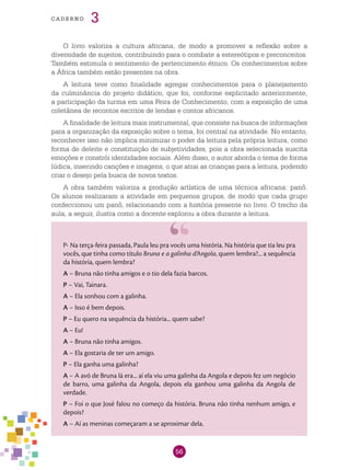 56
cade r n o 3
O livro valoriza a cultura africana, de modo a promover a reflexão sobre a
diversidade de sujeitos, contribuindo para o combate a estereótipos e preconceitos.
Também estimula o sentimento de pertencimento étnico. Os conhecimentos sobre
a África também estão presentes na obra.
A leitura teve como finalidade agregar conhecimentos para o planejamento
da culminância do projeto didático, que foi, conforme explicitado anteriormente,
a participação da turma em uma Feira de Conhecimento, com a exposição de uma
coletânea de recontos escritos de lendas e contos africanos.
A finalidade de leitura mais instrumental, que consiste na busca de informações
para a organização da exposição sobre o tema, foi central na atividade. No entanto,
reconhecer isso não implica minimizar o poder da leitura pela própria leitura, como
forma de deleite e constituição de subjetividades, pois a obra selecionada suscita
emoções e constrói identidades sociais. Além disso, o autor aborda o tema de forma
lúdica, inserindo canções e imagens, o que atrai as crianças para a leitura, podendo
criar o desejo pela busca de novos textos.
A obra também valoriza a produção artística de uma técnica africana: panô.
Os alunos realizaram a atividade em pequenos grupos, de modo que cada grupo
confeccionou um panô, relacionando com a história presente no livro. O trecho da
aula, a seguir, ilustra como a docente explorou a obra durante a leitura.
P- Na terça-feira passada, Paula leu pra vocês uma história. Na história que tia leu pra
vocês, que tinha como título Bruna e a galinha d’Angola, quem lembra?... a sequência
da história, quem lembra?
A – Bruna não tinha amigos e o tio dela fazia barcos.
P – Vai, Tainara.
A – Ela sonhou com a galinha.
A – Isso é bem depois.
P – Eu quero na sequência da história... quem sabe?
A – Eu!
A – Bruna não tinha amigos.
A – Ela gostaria de ter um amigo.
P – Ela ganha uma galinha?
A – A avó de Bruna lá era... aí ela viu uma galinha da Angola e depois fez um negócio
de barro, uma galinha da Angola, depois ela ganhou uma galinha da Angola de
verdade.
P – Foi o que José falou no começo da história. Bruna não tinha nenhum amigo, e
depois?
A – Aí as meninas começaram a se aproximar dela.
 