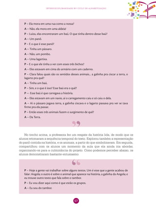57
interdisciplinaridade no ciclo de alfabetização
P – Ela mora em uma rua como a nossa?
A – Não, ela mora em uma aldeia!
P – Luiza, elas encontraram um baú. O que tinha dentro desse baú?
A – Um panô.
P – E o que é esse panô?
A – Tinha um pássaro.
A – Não, um pombo.
A – Uma lagartixa.
P – E o que ele tinha a ver com esses três bichos?
A – Eles estavam em cima do armário com um caderno.
P – Clara falou quais são os sentidos desses animais... a galinha pra ciscar a terra, o
lagarto pra quê?
A – Tinha um baú.
P – Sim, e o que é isso? Esse baú era o quê?
P –- Esse baú é que carregava a história.
A – Eles estavam em um navio, aí o carregamento caiu e só caiu o dela.
A – Aí o pássaro jogava terra, a galinha ciscava e o lagarto passava pra ver se tava
firme pra ela passar.
P – Então esses três animais fazem o surgimento de quê?
A – Da Terra.
No trecho acima, a professora fez um resgate da história lida, de modo que os
alunos retomaram a sequência temporal do texto. Explorou também a representação
do panô contida na história, e os animais, a partir do que simbolizavam. Em seguida,
compartilhou com os alunos um momento da aula que ela ainda iria abordar,
organizando-os para a culminância do projeto. Como podemos perceber abaixo, os
alunos demonstraram bastante entusiasmo.
P – Hoje a gente vai trabalhar sobre alguns textos. Um é esse que a gente acabou de
falar: Angola; o outro é sobre o animal que aparece na história, a galinha da Angola; e
eu trouxe outro texto que fala sobre o tambor.
P – Eu vou dizer aqui como é que estão os grupos.
A – Eu sou do tambor.
 