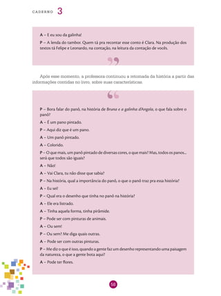 58
cade r n o 3
A – E eu sou da galinha!
P – A lenda do tambor. Quem tá pra recontar esse conto é Clara. Na produção dos
textos tá Felipe e Leonardo, na contação, na leitura da contação de vocês.
Após esse momento, a professora continuou a retomada da história a partir das
informações contidas no livro, sobre suas características.
P – Bora falar do panô, na história de Bruna e a galinha d’Angola, o que fala sobre o
panô?
A – É um pano pintado.
P – Aqui diz que é um pano.
A – Um panô pintado.
A – Colorido.
P – O que mais, um panô pintado de diversas cores, o que mais? Mas, todos os panos...
será que todos são iguais?
A – Não!
A – Vai Clara, tu não disse que sabia?
P – Na história, qual a importância do panô, o que o panô traz pra essa história?
A – Eu sei!
P – Qual era o desenho que tinha no panô na história?
A – Ele era listrado.
A – Tinha aquela forma, tinha pirâmide.
P – Pode ser com pinturas de animais.
A – Ou sem!
P – Ou sem? Me diga quais outras.
A – Pode ser com outras pinturas.
P – Me diz o que é isso, quando a gente faz um desenho representando uma paisagem
da natureza, o que a gente bota aqui?
A – Pode ter flores.
 