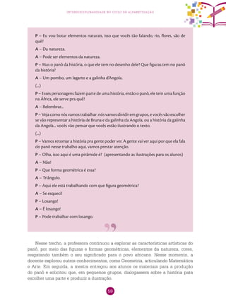 59
interdisciplinaridade no ciclo de alfabetização
P – Eu vou botar elementos naturais, isso que vocês tão falando, rio, flores, são de
quê?
A – Da natureza.
A – Pode ser elementos da natureza.
P – Mas o panô da história, o que ele tem no desenho dele? Que figuras tem no panô
da história?
A – Um pombo, um lagarto e a galinha d’Angola.
(...)
P – Esses personagens fazem parte de uma história, então o panô, ele tem uma função
na África, ele serve pra quê?
A – Relembrar...
P–Vejacomonósvamostrabalhar:nósvamosdividiremgrupos,evocêsvãoescolher
se vão representar a história de Bruna e da galinha da Angola, ou a história da galinha
da Angola... vocês vão pensar que vocês estão ilustrando o texto.
(...)
P – Vamos retomar a história pra gente poder ver. A gente vai ver aqui por que ela fala
do panô nesse trabalho aqui, vamos prestar atenção.
P – Olha, isso aqui é uma pirâmide é? (apresentando as ilustrações para os alunos)
A – Não!
P – Que forma geométrica é essa?
A – Triângulo.
P – Aqui ele está trabalhando com que figura geométrica?
A – Se esqueci!
P – Losango!
A – É losango!
P – Pode trabalhar com losango.
Nesse trecho, a professora continuou a explorar as características artísticas do
panô, por meio das figuras e formas geométricas, elementos da natureza, cores,
resgatando também o seu significado para o povo africano. Nesse momento, a
docente explorou outros conhecimentos, como Geometria, articulando Matemática
e Arte. Em seguida, a mestra entregou aos alunos os materiais para a produção
do panô e solicitou que, em pequenos grupos, dialogassem sobre a história para
escolher uma parte e produzir a ilustração.
 