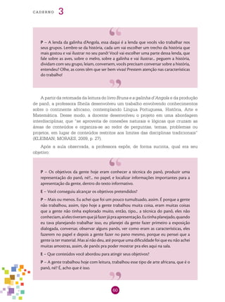 60
cade r n o 3
P – A lenda da galinha d’Angola, essa daqui é a lenda que vocês vão trabalhar nos
seus grupos. Lembre-se da história, cada um vai escolher um trecho da história que
mais gostou e vai ilustrar no seu panô! Você vai escolher uma parte dessa lenda, que
fale sobre as aves, sobre o melro, sobre a galinha e vai ilustrar... peguem a história,
dividam com seu grupo, leiam, conversem, vocês precisam conversar sobre a história,
entendeu? Olhe, as cores têm que ser bem vivas! Prestem atenção nas características
do trabalho!
A partir da retomada da leitura do livro Bruna e a galinha d’Angola e da produção
de panô, a professora Sheila desenvolveu um trabalho envolvendo conhecimentos
sobre o continente africano, contemplando Língua Portuguesa, História, Arte e
Matemática. Desse modo, a docente desenvolveu o projeto em uma abordagem
interdisciplinar, que “se aproveita de conexões naturais e lógicas que cruzam as
áreas de conteúdos e organiza-se ao redor de perguntas, temas, problemas ou
projetos, em lugar de conteúdos restritos aos limites das disciplinas tradicionais”
(KLEIMAN; MORAES, 2009, p. 27).
Após a aula observada, a professora expôs, de forma sucinta, qual era seu
objetivo:
P – Os objetivos da gente hoje eram conhecer a técnica do panô, produzir uma
representação do panô, né?... no papel, e localizar informações importantes para a
apresentação da gente, dentro do texto informativo.
E – Você conseguiu alcançar os objetivos pretendidos?
P – Mais ou menos. Eu achei que foi um pouco tumultuado, assim. É porque a gente
não trabalhou, assim, tipo hoje a gente trabalhou muita coisa, eram muitas coisas
que a gente não tinha explorado muito, então, tipo... a técnica do panô, eles não
conheciam,aíelestiveramquejáfazerjápraapresentação.Eutinhaplanejado,quando
eu tava planejando trabalhar isso, eu planejei da gente fazer primeiro a exposição
dialogada, conversar, observar alguns panôs, ver como eram as características, eles
fazerem no papel e depois a gente fazer no pano mesmo, porque eu pensei que a
gente ia ter material. Mas aí não deu, até porque uma dificuldade foi que eu não achei
muitas amostras, assim, de panôs pra poder mostrar pra eles aqui na sala.
E – Que conteúdos você abordou para atingir seus objetivos?
P – A gente trabalhou hoje com leitura, trabalhou esse tipo de arte africana, que é o
panô, né? É, acho que é isso.
 