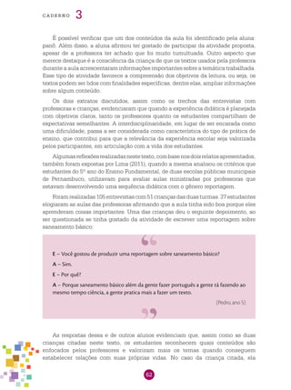 62
cade r n o 3
É possível verificar que um dos conteúdos da aula foi identificado pela aluna:
panô. Além disso, a aluna afirmou ter gostado de participar da atividade proposta,
apesar de a professora ter achado que foi muito tumultuada. Outro aspecto que
merece destaque é a consciência da criança de que os textos usados pela professora
durante a aula acrescentaram informações importantes sobre a temática trabalhada.
Esse tipo de atividade favorece a compreensão dos objetivos da leitura, ou seja, os
textos podem ser lidos com finalidades específicas, dentre elas, ampliar informações
sobre algum conteúdo.
Os dois extratos discutidos, assim como os trechos das entrevistas com
professoras e crianças, evidenciaram que quando a experiência didática é planejada
com objetivos claros, tanto os professores quanto os estudantes compartilham de
expectativas semelhantes. A interdisciplinaridade, em lugar de ser encarada como
uma dificuldade, passa a ser considerada como característica do tipo de prática de
ensino, que contribui para que a relevância da experiência escolar seja valorizada
pelos participantes, em articulação com a vida dos estudantes.
Algumasreflexõesrealizadasnestetexto,combasenosdoisrelatosapresentados,
também foram expostas por Lima (2011), quando a mesma analisou os critérios que
estudantes do 5º ano do Ensino Fundamental, de duas escolas públicas municipais
de Pernambuco, utilizavam para avaliar aulas ministradas por professoras que
estavam desenvolvendo uma sequência didática com o gênero reportagem.
Foramrealizadas105entrevistascom51criançasdasduasturmas.37estudantes
elogiaram as aulas das professoras afirmando que a aula tinha sido boa porque eles
aprenderam coisas importantes. Uma das crianças deu o seguinte depoimento, ao
ser questionada se tinha gostado da atividade de escrever uma reportagem sobre
saneamento básico:
E – Você gostou de produzir uma reportagem sobre saneamento básico?
A – Sim.
E – Por quê?
A – Porque saneamento básico além da gente fazer português a gente tá fazendo ao
mesmo tempo ciência, a gente pratica mais a fazer um texto.
(Pedro, ano 5)
As respostas dessa e de outros alunos evidenciam que, assim como as duas
crianças citadas neste texto, os estudantes reconhecem quais conteúdos são
enfocados pelos professores e valorizam mais os temas quando conseguem
estabelecer relações com suas próprias vidas. No caso da criança citada, ela
 
