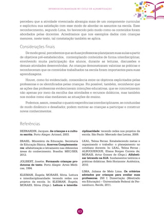 63
interdisciplinaridade no ciclo de alfabetização
percebeu que a atividade vivenciada abrangia mais de um componente curricular
e explicitou sua satisfação com esse modo de abordar os assuntos na escola. Esse
reconhecimento, segundo Lima, foi favorecido pelo modo como os conteúdos foram
abordados pelas docentes. Acreditamos que nos exemplos dados com crianças
menores, neste texto, tal constatação também se aplica.
Considerações finais
Demodogeral,percebemosqueasduasprofessorasplanejaramsuasaulasapartir
de objetivos pré-estabelecidos, contemplando conteúdos de forma interdisciplinar,
envolvendo muita participação dos alunos, durante as leituras, discussões e
demais atividades desenvolvidas. As crianças demonstraram valorizar as práticas e
reconheceram que os conteúdos trabalhados na escola foram importantes para suas
aprendizagens.
Houve, como foi evidenciado, consonância entre os objetivos explicitados pelas
professoras e os identificados pelas crianças. Foi possível, também, reconhecer que
as ações das professoras evidenciavam intenções educativas, que se concretizavam
não apenas por meio da escolha das atividades e recursos didáticos, mas também
nos modos como elas mediavam as situações de ensino.
Podemos,assim,ressaltaroquantoexperiênciasinterdisciplinares,seconduzidas
de modo dinâmico e desafiador, podem motivar as crianças a participar e construir
novos conhecimentos.
BERNARDIN, Jacques. As crianças e a cultu-
ra escrita. Porto Alegre: Artmed, 2003.
BRASIL. Ministério da Educação. Secretaria
de Educação Básica. Acervos Complementa-
res: alfabetização e letramento nas diferentes
áreas do conhecimento. Brasília: MEC/SEB,
2012.
JOLIBERT, Josette. Formando crianças pro-
dutoras de texto. Porto Alegre: Artes Médi-
cas, 1994.
KLEIMAN, Ângela; MORAES, Silvia. Leitura
e interdisciplinaridade: tecendo redes nos
projetos da escola. In: KLEIMAN, Ângela;
MORAES, Silvia (Orgs.). Leitura e interdis-
Referências
ciplinaridade: tecendo redes nos projetos da
escola. São Paulo: Mercado das Letras, 2009.
LEAL, Telma Ferraz. Estabelecendo metas e
organizando o trabalho: o planejamento no
cotidiano docente. In: LEAL, Telma Ferraz ;
ALBUQUERQUE, Eliana Borges Correia de;
MORAIS, Artur Gomes de (Orgs.). Alfabeti-
zar letrando na EJA: fundamentos teóricos e
práticas didáticas. Belo Horizonte: Autêntica,
2010.
LIMA, Juliana de Melo Lima. Os critérios
adotados por crianças para avaliar suas
professoras. 250 f. Dissertação (Mestrado
em Educação) – Universidade Federal de Per-
nambuco, Recife, 2011.
 