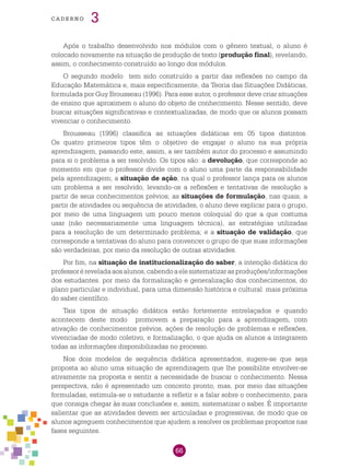 66
cade r n o 3
Após o trabalho desenvolvido nos módulos com o gênero textual, o aluno é
colocado novamente na situação de produção de texto (produção final), revelando,
assim, o conhecimento construído ao longo dos módulos.
O segundo modelo tem sido construído a partir das reflexões no campo da
Educação Matemática e, mais especificamente, da Teoria das Situações Didáticas,
formulada por Guy Brousseau (1996). Para esse autor, o professor deve criar situações
de ensino que aproximem o aluno do objeto de conhecimento. Nesse sentido, deve
buscar situações significativas e contextualizadas, de modo que os alunos possam
vivenciar o conhecimento.
Brousseau (1996) classifica as situações didáticas em 05 tipos distintos.
Os quatro primeiros tipos têm o objetivo de engajar o aluno na sua própria
aprendizagem, passando este, assim, a ser também autor do processo e assumindo
para si o problema a ser resolvido. Os tipos são: a devolução, que corresponde ao
momento em que o professor divide com o aluno uma parte da responsabilidade
pela aprendizagem; a situação de ação, na qual o professor lança para os alunos
um problema a ser resolvido, levando-os a reflexões e tentativas de resolução a
partir de seus conhecimentos prévios; as situações de formulação, nas quais, a
partir de atividades ou sequência de atividades, o aluno deve explicar para o grupo,
por meio de uma linguagem um pouco menos coloquial do que a que costuma
usar (não necessariamente uma linguagem técnica), as estratégias utilizadas
para a resolução de um determinado problema; e a situação de validação, que
corresponde a tentativas do aluno para convencer o grupo de que suas informações
são verdadeiras, por meio da resolução de outras atividades.
Por fim, na situação de institucionalização do saber, a intenção didática do
professoréreveladaaosalunos,cabendoaelesistematizarasproduções/informações
dos estudantes. por meio da formalização e generalização dos conhecimentos, do
plano particular e individual, para uma dimensão histórica e cultural mais próxima
do saber científico.
Tais tipos de situação didática estão fortemente entrelaçados e quando
acontecem deste modo promovem a preparação para a aprendizagem, com
ativação de conhecimentos prévios, ações de resolução de problemas e reflexões,
vivenciadas de modo coletivo, e formalização, o que ajuda os alunos a integrarem
todas as informações disponibilizadas no processo.
Nos dois modelos de sequência didática apresentados, sugere-se que seja
proposta ao aluno uma situação de aprendizagem que lhe possibilite envolver-se
ativamente na proposta e sentir a necessidade de buscar o conhecimento. Nessa
perspectiva, não é apresentado um conceito pronto, mas, por meio das situações
formuladas, estimula-se o estudante a refletir e a falar sobre o conhecimento, para
que consiga chegar às suas conclusões e, assim, sistematizar o saber. É importante
salientar que as atividades devem ser articuladas e progressivas, de modo que os
alunos agreguem conhecimentos que ajudem a resolver os problemas propostos nas
fases seguintes.
 