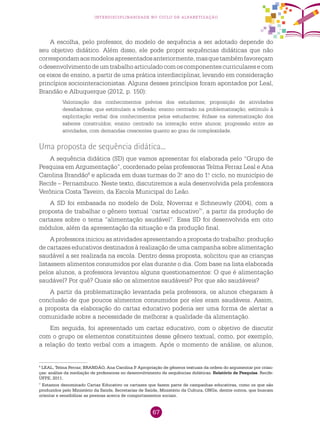 67
interdisciplinaridade no ciclo de alfabetização
A escolha, pelo professor, do modelo de sequência a ser adotado depende do
seu objetivo didático. Além disso, ele pode propor sequências didáticas que não
correspondamaosmodelosapresentadosanteriormente,masquetambémfavoreçam
odesenvolvimentodeumtrabalhoarticuladocomoscomponentescurricularesecom
os eixos de ensino, a partir de uma prática interdisciplinar, levando em consideração
princípios sociointeracionistas. Alguns desses princípios foram apontados por Leal,
Brandão e Albuquerque (2012, p. 150):
Valorização dos conhecimentos prévios dos estudantes; proposição de atividades
desafiadoras, que estimulam a reflexão; ensino centrado na problematização; estímulo à
explicitação verbal dos conhecimentos pelos estudantes; ênfase na sistematização dos
saberes construídos; ensino centrado na interação entre alunos; progressão entre as
atividades, com demandas crescentes quanto ao grau de complexidade.
Uma proposta de sequência didática...
A sequência didática (SD) que vamos apresentar foi elaborada pelo “Grupo de
Pesquisa em Argumentação”, coordenado pelas professoras Telma Ferraz Leal e Ana
Carolina Brandão6
e aplicada em duas turmas do 3.o
ano do 1.o
ciclo, no município de
Recife – Pernambuco. Neste texto, discutiremos a aula desenvolvida pela professora
Verônica Costa Taveiro, da Escola Municipal do Leão.
A SD foi embasada no modelo de Dolz, Noverraz e Schneuwly (2004), com a
proposta de trabalhar o gênero textual ‘cartaz educativo7
’, a partir da produção de
cartazes sobre o tema “alimentação saudável”. Essa SD foi desenvolvida em oito
módulos, além da apresentação da situação e da produção final.
A professora iniciou as atividades apresentando a proposta do trabalho: produção
de cartazes educativos destinados à realização de uma campanha sobre alimentação
saudável a ser realizada na escola. Dentro dessa proposta, solicitou que as crianças
listassem alimentos consumidos por elas durante o dia. Com base na lista elaborada
pelos alunos, a professora levantou alguns questionamentos: O que é alimentação
saudável? Por quê? Quais são os alimentos saudáveis? Por que são saudáveis?
A partir da problematização levantada pela professora, os alunos chegaram à
conclusão de que poucos alimentos consumidos por eles eram saudáveis. Assim,
a proposta da elaboração do cartaz educativo poderia ser uma forma de alertar a
comunidade sobre a necessidade de melhorar a qualidade da alimentação.
Em seguida, foi apresentado um cartaz educativo, com o objetivo de discutir
com o grupo os elementos constituintes desse gênero textual, como, por exemplo,
a relação do texto verbal com a imagem. Após o momento de análise, os alunos,
6
LEAL, Telma Ferraz; BRANDÃO, Ana Carolina P. Apropriação de gêneros textuais da ordem do argumentar por crian-
ças: análise da mediação de professoras no desenvolvimento de sequências didáticas. Relatório de Pesquisa. Recife:
UFPE, 2011.
7
Estamos denominado Cartaz Educativo os cartazes que fazem parte de campanhas educativas, como os que são
produzidos pelo Ministério da Saúde, Secretarias de Saúde, Ministério da Cultura, ONGs, dentre outros, que buscam
orientar e sensibilizar as pessoas acerca de comportamentos sociais.
 