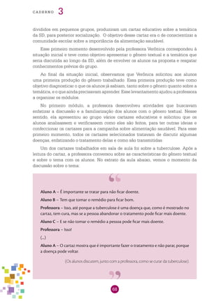68
cade r n o 3
divididos em pequenos grupos, produziram um cartaz educativo sobre a temática
da SD, para posterior socialização. O objetivo desse cartaz era o de conscientizar a
comunidade escolar sobre a importância da alimentação saudável.
Esse primeiro momento desenvolvido pela professora Verônica correspondeu à
situação inicial e teve como objetivo apresentar o gênero textual e a temática que
seria discutida ao longo da SD, além de envolver os alunos na proposta e resgatar
conhecimentos prévios do grupo.
Ao final da situação inicial, observamos que Verônica solicitou aos alunos
uma primeira produção do gênero trabalhado. Essa primeira produção teve como
objetivo diagnosticar o que os alunos já sabiam, tanto sobre o gênero quanto sobre a
temática, e o que ainda precisavam aprender. Esse levantamento ajudou a professora
a organizar os módulos.
No primeiro módulo, a professora desenvolveu atividades que buscavam
enfatizar a discussão e a familiarização dos alunos com o gênero textual. Nesse
sentido, ela apresentou ao grupo vários cartazes educativos e solicitou que os
alunos analisassem e verificassem como eles são feitos, para ter outras ideias e
confeccionar os cartazes para a campanha sobre alimentação saudável. Para esse
primeiro momento, todos os cartazes selecionados tratavam de discutir algumas
doenças, enfatizando o tratamento delas e como são transmitidas.
Um dos cartazes trabalhados em sala de aula foi sobre a tuberculose. Após a
leitura do cartaz, a professora conversou sobre as características do gênero textual
e sobre o tema com os alunos. No extrato da aula abaixo, vemos o momento da
discussão sobre o tema:
Aluno A – É importante se tratar para não ficar doente.
Aluno B – Tem que tomar o remédio para ficar bom.
Professora – Isso, até porque a tuberculose é uma doença que, como é mostrado no
cartaz, tem cura, mas se a pessoa abandonar o tratamento pode ficar mais doente.
Aluno C – E se não tomar o remédio a pessoa pode ficar mais doente.
Professora – Isso!
(...)
Aluno A – O cartaz mostra que é importante fazer o tratamento e não parar, porque
a doença pode voltar.
(Os alunos discutem, junto com a professora, como se curar da tuberculose).
 